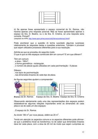 d) Se apenas fosse apresentado o espaço comercial do Sr. Ramos, não
haveria apenas uma resposta possível. Mas se fosse apresentado apenas o
espaço da Sra. D. Beatriz, ou o da Sra. D. Cristina, só uma resposta seria
correcta. Porquê?
(adaptado de APM, http://www.apm.pt/recursos/ciclo2/terracos/terraco.html)
Pode acontecer que a questão d) tenha suscitado algumas surpresas
relativamente às respostas dadas a questões anteriores. Também é provável
que sejam utilizados processos diferentes para a sua resolução.
Admita-se que se procedeu do seguinte modo:
O que é que os três espaços comerciais têm em comum? E em que diferem?
Têm em comum:
. a área - 180m2
,
. a forma geométrica - rectangular,
. o número de placas iguais utilizadas em cada pavimentação - 9 placas
Diferem:
. nos tipos de pavimentação
. nas dimensões lineares de cada tipo de placa.
As figuras seguintes ajudam a compreender:
Espaço do Sr. Ramos Espaço da Sra. D. Beatriz Espaço da Sra. D. Cristina
Observando atentamente cada uma das representações dos espaços podem
estabelecer-se algumas relações importantes entre as dimensões de cada
placa e as de cada um dos espaços:
. O espaço do Sr. Ramos
Ao dividir 180 m2
por nove placas, obtêm-se 20 m2
.
Tendo em atenção os aspectos comuns e os aspectos diferentes pode afirmar-
se que o problema inicial se transformou no de saber que dimensões lineares
deve ter cada placa, com a área de 20 m2 de modo que sejam cumpridas as
12
 