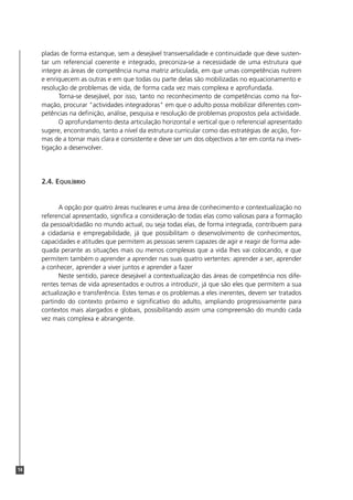 14
pladas de forma estanque, sem a desejável transversalidade e continuidade que deve susten-
tar um referencial coerente e integrado, preconiza-se a necessidade de uma estrutura que
integre as áreas de competência numa matriz articulada, em que umas competências nutrem
e enriquecem as outras e em que todas ou parte delas são mobilizadas no equacionamento e
resolução de problemas de vida, de forma cada vez mais complexa e aprofundada.
Torna-se desejável, por isso, tanto no reconhecimento de competências como na for-
mação, procurar "actividades integradoras" em que o adulto possa mobilizar diferentes com-
petências na definição, análise, pesquisa e resolução de problemas propostos pela actividade.
O aprofundamento desta articulação horizontal e vertical que o referencial apresentado
sugere, encontrando, tanto a nível da estrutura curricular como das estratégias de acção, for-
mas de a tornar mais clara e consistente e deve ser um dos objectivos a ter em conta na inves-
tigação a desenvolver.
2.4. EQUILÍBRIO
A opção por quatro áreas nucleares e uma área de conhecimento e contextualização no
referencial apresentado, significa a consideração de todas elas como valiosas para a formação
da pessoa/cidadão no mundo actual, ou seja todas elas, de forma integrada, contribuem para
a cidadania e empregabilidade, já que possibilitam o desenvolvimento de conhecimentos,
capacidades e atitudes que permitem as pessoas serem capazes de agir e reagir de forma ade-
quada perante as situações mais ou menos complexas que a vida lhes vai colocando, e que
permitem também o aprender a aprender nas suas quatro vertentes: aprender a ser, aprender
a conhecer, aprender a viver juntos e aprender a fazer
Neste sentido, parece desejável a contextualização das áreas de competência nos dife-
rentes temas de vida apresentados e outros a introduzir, já que são eles que permitem a sua
actualização e transferência. Estes temas e os problemas a eles inerentes, devem ser tratados
partindo do contexto próximo e significativo do adulto, ampliando progressivamente para
contextos mais alargados e globais, possibilitando assim uma compreensão do mundo cada
vez mais complexa e abrangente.
 