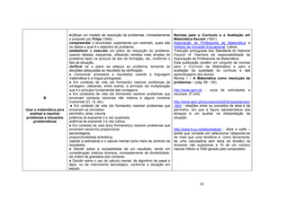 18
B
Usar a matemática para
analisar e resolver
problemas e situações
problemáticas
●Utilizar um modelo de resolução de problemas, nomeadamente
o proposto por Polya (1945):
compreender o enunciado, explicitando por exemplo, quais são
os dados e qual é o objectivo do problema;
estabelecer e executar um plano de resolução do problema,
usando tabelas, esquemas, utilizando versões mais simples do
problema dado na procura de leis de formação, etc, conforme o
tipo de situação;
verificar se o plano se adequa ao problema, tomando as
decisões adequadas ao resultado da verificação.
● Comunicar processos e resultados usando a linguagem
matemática e a língua portuguesa.
● Em contexto de vida (do formando) resolver problemas de
contagem, utilizando, entre outros, o princípio da multiplicação
que é o princípio fundamental das contagens.
● Em contextos de vida (do formando) resolver problemas que
envolvam números racionais não inteiros e alguns números
irracionais (∏, √2, etc).
● Em contexto de vida (do formando) resolver problemas que
envolvam os conceitos:
perímetro, área, volume
potência de expoente 2 e raiz quadrada
potência de expoente 3 e raiz cúbica.
● Em contexto de vida do(s) formando(s) resolver problemas que
envolvem raciocínio proporcional:
percentagens;
proporcionalidade aritmética;
usando a estimativa e o cálculo mental como meio de controlo de
resultados.
● Decidir sobre a razoabilidade de um resultado, tendo em
consideração critérios diversos, nomeadamente de divisibilidade,
de ordem de grandeza dos números.
● Decidir sobre o uso de cálculo mental, de algoritmo de papel e
lápis, ou de instrumento tecnológico, conforme a situação em
estudo.
Normas para o Currículo e a Avaliação em
Matemática Escolar (1991)
Associação de Professores de Matemática e
Instituto de Inovação Educacional, Lisboa.
Tradução portuguesa dos Standards do National
Council of Teachers da responsabilidade da
Associação de Professores de Matemática.
Esta publicação contém um conjunto de normas
para o Currículo da Matemática e para a
avaliação da qualidade do currículo e das
aprendizagens dos alunos.
Norma 1 – A Matemática como resolução de
problemas – (pág. 89 – 92);
http://www.apm.pt/ - zona de actividades e
recursos: 2º ciclo.
http://www.apm.pt/recursos/ciclo2/terracos/terraco
.html - relações entre os conceitos de área e de
perímetro, em que a figura representativa dos
terraços é um auxiliar na interpretação da
situação.
http://www.fi.uu.nl/rekenweb/pt/ - Abre o cofre –
tarefa que consiste em seleccionar (dispondo-se
de mais que uma tentativa e, como ferramenta,
de uma calculadora sem tecla de divisão) os
divisores não superiores a 10 de um número
natural inferior a 1000 gerado pelo computador;
 