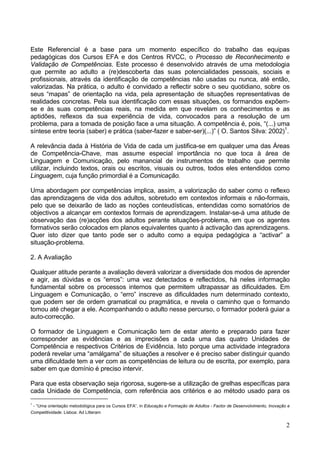 2
Este Referencial é a base para um momento específico do trabalho das equipas
pedagógicas dos Cursos EFA e dos Centros RVCC, o Processo de Reconhecimento e
Validação de Competências. Este processo é desenvolvido através de uma metodologia
que permite ao adulto a (re)descoberta das suas potencialidades pessoais, sociais e
profissionais, através da identificação de competências não usadas ou nunca, até então,
valorizadas. Na prática, o adulto é convidado a reflectir sobre o seu quotidiano, sobre os
seus “mapas” de orientação na vida, pela apresentação de situações representativas de
realidades concretas. Pela sua identificação com essas situações, os formandos expõem-
se e às suas competências reais, na medida em que revelam os conhecimentos e as
aptidões, reflexos da sua experiência de vida, convocados para a resolução de um
problema, para a tomada de posição face a uma situação. A competência é, pois, “(...) uma
síntese entre teoria (saber) e prática (saber-fazer e saber-ser)(...)” ( O. Santos Silva: 2002)1
.
A relevância dada à História de Vida de cada um justifica-se em qualquer uma das Áreas
de Competência-Chave, mas assume especial importância no que toca à área de
Linguagem e Comunicação, pelo manancial de instrumentos de trabalho que permite
utilizar, incluindo textos, orais ou escritos, visuais ou outros, todos eles entendidos como
Linguagem, cuja função primordial é a Comunicação.
Uma abordagem por competências implica, assim, a valorização do saber como o reflexo
das aprendizagens de vida dos adultos, sobretudo em contextos informais e não-formais,
pelo que se deixarão de lado as noções conteudísticas, entendidas como somatórios de
objectivos a alcançar em contextos formais de aprendizagem. Instalar-se-á uma atitude de
observação das (re)acções dos adultos perante situações-problema, em que os agentes
formativos serão colocados em planos equivalentes quanto à activação das aprendizagens.
Quer isto dizer que tanto pode ser o adulto como a equipa pedagógica a “activar” a
situação-problema.
2. A Avaliação
Qualquer atitude perante a avaliação deverá valorizar a diversidade dos modos de aprender
e agir, as dúvidas e os “erros”: uma vez detectados e reflectidos, há neles informação
fundamental sobre os processos internos que permitem ultrapassar as dificuldades. Em
Linguagem e Comunicação, o “erro” inscreve as dificuldades num determinado contexto,
que podem ser de ordem gramatical ou pragmática, e revela o caminho que o formando
tomou até chegar a ele. Acompanhando o adulto nesse percurso, o formador poderá guiar a
auto-correcção.
O formador de Linguagem e Comunicação tem de estar atento e preparado para fazer
corresponder as evidências e as imprecisões a cada uma das quatro Unidades de
Competência e respectivos Critérios de Evidência. Isto porque uma actividade integradora
poderá revelar uma “amálgama” de situações a resolver e é preciso saber distinguir quando
uma dificuldade tem a ver com as competências de leitura ou de escrita, por exemplo, para
saber em que domínio é preciso intervir.
Para que esta observação seja rigorosa, sugere-se a utilização de grelhas específicas para
cada Unidade de Competência, com referência aos critérios e ao método usado para os
1
- “Uma orientação metodológica para os Cursos EFA”, in Educação e Formação de Adultos - Factor de Desenvolvimento, Inovação e
Competitividade. Lisboa: Ad Litteram
 