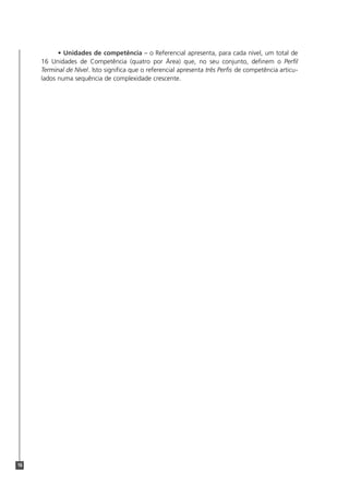 16
• Unidades de competência – o Referencial apresenta, para cada nível, um total de
16 Unidades de Competência (quatro por Área) que, no seu conjunto, definem o Perfil
Terminal de Nível. Isto significa que o referencial apresenta três Perfis de competência articu-
lados numa sequência de complexidade crescente.
 