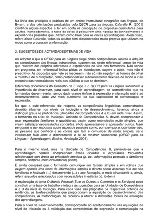 Na linha dos princípios e práticas de um ensino intercultural etnográfico das línguas, de
Byram, e das orientações produzidas pelo QECR para as línguas, Cafarella R. (2001)
identifica alguns aspectos a ter em conta na concepção de propostas curriculares para
adultos, nomeadamente, o facto de estes já possuírem uma riqueza de conhecimentos e
experiências passadas que utilizam como base para as novas aprendizagens. Além disso,
refere ainda Cafarella, todos os adultos têm idiossincracias muito próprias que utilizam no
modo como processam a informação.
2. SUGESTÕES DE ACTIVIDADES/TEMAS DE VIDA
Ao adoptar o que o QECR para as Línguas elege como competências básicas a adquirir
na aprendizagem das línguas estrangeiras, sugerem-se, neste referencial, temas de vida
que relevem dos próprios interesses e experiências de vida dos formandos. Não sendo
um programa, um referencial indica pistas de abordagem, sugere e apoia, mas não é
prescritivo. As propostas que nele se inscrevem, não só não esgotam as formas de olhar
o mundo e de o interpretar, como pretendem ser suficientemente flexíveis de modo a ir ao
encontro das necessidades reais dos públicos a que se destinam.
Diferentes documentos do Conselho da Europa e o QECR para as Línguas sublinham a
importância de descrever, para cada nível de aprendizagem, as competências que os
formandos devem revelar, sendo dada grande ênfase à expressão e interacção oral e ao
desenvolvimento, cada vez mais autónomo, da sua capacidade de comunicação e
expressão.
No que a este referencial diz respeito, as competências linguísticas demonstradas
deverão situar-se nos níveis de iniciação e de desenvolvimento, havendo ainda a
distinguir graus de proficiência (Unidades de Competências A e B) em cada nível. Assim,
o formando no nível de Iniciação, Unidade de Competências A, deverá compreender e
usar expressões familiares e quotidianas, assim como enunciados muito simples, que
visam satisfazer necessidades concretas. Pode apresentar-se e apresentar outros, fazer
perguntas e dar respostas sobre aspectos pessoais como, por exemplo, o local onde vive,
as pessoas que conhece e as coisas que tem e comunicar de modo simples, se o
interlocutor falar lenta e distintamente e se se mostrar cooperante. (QECR para as
Línguas – Aprendizagem, Ensino, Avaliação, 2001).
Para o mesmo nível, mas na Unidade de Competências B, pretende-se que a
aprendizagem permita compreender frases isoladas e expressões frequentes
relacionadas com áreas de prioridade imediata (p. ex.: informações pessoais e familiares
simples, compras, meio circundante) (idem).
É ainda desejável que o formando comunique em tarefas simples e em rotinas que
exigem apenas uma troca de informações simples e directa sobre assuntos que lhe são
familiares e habituais (...) descrevendo (...) a sua formação, o meio circundante e, ainda,
referir assuntos relacionados com necessidades imediatas (id. ibidem)
A exploração do tema O Mundo Pessoal (Eu e os Outros, o Comércio e os Serviços) pode
constituir uma base de trabalho e integra as sugestões para as Unidades de Competência
A e B do nível de Iniciação. Para cada tema são propostos os respectivos critérios de
evidência, as tarefas-problema que proporcionam a aquisição ou desenvolvimento das
competências, as metodologias, os recursos a utilizar e diferentes formas de avaliação
das aprendizagens.
Para o nível de Desenvolvimento, correspondente ao aprofundamento das aquisições do
nível de Iniciação ou à validação das competências de expressão e comunicação na
 