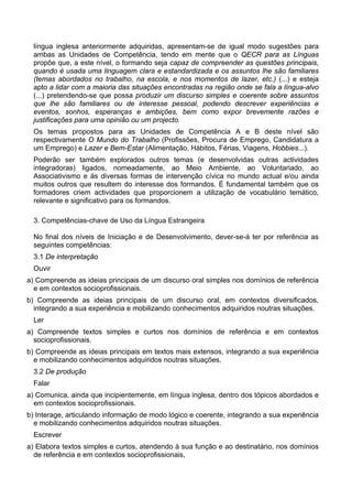 língua inglesa anteriormente adquiridas, apresentam-se de igual modo sugestões para
ambas as Unidades de Competência, tendo em mente que o QECR para as Línguas
propõe que, a este nível, o formando seja capaz de compreender as questões principais,
quando é usada uma linguagem clara e estandardizada e os assuntos lhe são familiares
(temas abordados no trabalho, na escola, e nos momentos de lazer, etc.) (...) e esteja
apto a lidar com a maioria das situações encontradas na região onde se fala a língua-alvo
(...) pretendendo-se que possa produzir um discurso simples e coerente sobre assuntos
que lhe são familiares ou de interesse pessoal, podendo descrever experiências e
eventos, sonhos, esperanças e ambições, bem como expor brevemente razões e
justificações para uma opinião ou um projecto.
Os temas propostos para as Unidades de Competência A e B deste nível são
respectivamente O Mundo do Trabalho (Profissões, Procura de Emprego, Candidatura a
um Emprego) e Lazer e Bem-Estar (Alimentação, Hábitos, Férias, Viagens, Hobbies...).
Poderão ser também explorados outros temas (e desenvolvidas outras actividades
integradoras) ligados, nomeadamente, ao Meio Ambiente, ao Voluntariado, ao
Associativismo e às diversas formas de intervenção cívica no mundo actual e/ou ainda
muitos outros que resultem do interesse dos formandos. É fundamental também que os
formadores criem actividades que proporcionem a utilização de vocabulário temático,
relevante e significativo para os formandos.
3. Competências-chave de Uso da Língua Estrangeira
No final dos níveis de Iniciação e de Desenvolvimento, dever-se-á ter por referência as
seguintes competências:
3.1 De interpretação
Ouvir
a) Compreende as ideias principais de um discurso oral simples nos domínios de referência
e em contextos socioprofissionais.
b) Compreende as ideias principais de um discurso oral, em contextos diversificados,
integrando a sua experiência e mobilizando conhecimentos adquiridos noutras situações.
Ler
a) Compreende textos simples e curtos nos domínios de referência e em contextos
socioprofissionais.
b) Compreende as ideias principais em textos mais extensos, integrando a sua experiência
e mobilizando conhecimentos adquiridos noutras situações.
3.2 De produção
Falar
a) Comunica, ainda que incipientemente, em língua inglesa, dentro dos tópicos abordados e
em contextos socioprofissionais.
b) Interage, articulando informação de modo lógico e coerente, integrando a sua experiência
e mobilizando conhecimentos adquiridos noutras situações.
Escrever
a) Elabora textos simples e curtos, atendendo à sua função e ao destinatário, nos domínios
de referência e em contextos socioprofissionais,
 