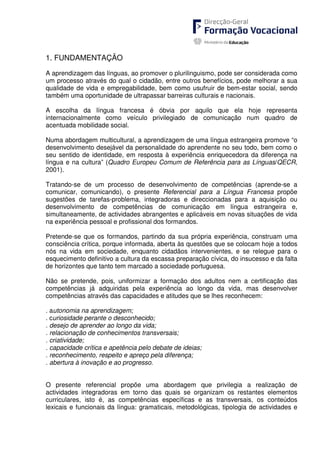 1. FUNDAMENTAÇÃO
A aprendizagem das línguas, ao promover o plurilinguismo, pode ser considerada como
um processo através do qual o cidadão, entre outros benefícios, pode melhorar a sua
qualidade de vida e empregabilidade, bem como usufruir de bem-estar social, sendo
também uma oportunidade de ultrapassar barreiras culturais e nacionais.
A escolha da língua francesa é óbvia por aquilo que ela hoje representa
internacionalmente como veículo privilegiado de comunicação num quadro de
acentuada mobilidade social.
Numa abordagem multicultural, a aprendizagem de uma língua estrangeira promove “o
desenvolvimento desejável da personalidade do aprendente no seu todo, bem como o
seu sentido de identidade, em resposta à experiência enriquecedora da diferença na
língua e na cultura” (Quadro Europeu Comum de Referência para as Línguas/QECR,
2001).
Tratando-se de um processo de desenvolvimento de competências (aprende-se a
comunicar, comunicando), o presente Referencial para a Língua Francesa propõe
sugestões de tarefas-problema, integradoras e direccionadas para a aquisição ou
desenvolvimento de competências de comunicação em língua estrangeira e,
simultaneamente, de actividades abrangentes e aplicáveis em novas situações de vida
na experiência pessoal e profissional dos formandos.
Pretende-se que os formandos, partindo da sua própria experiência, construam uma
consciência crítica, porque informada, aberta às questões que se colocam hoje a todos
nós na vida em sociedade, enquanto cidadãos intervenientes, e se relegue para o
esquecimento definitivo a cultura da escassa preparação cívica, do insucesso e da falta
de horizontes que tanto tem marcado a sociedade portuguesa.
Não se pretende, pois, uniformizar a formação dos adultos nem a certificação das
competências já adquiridas pela experiência ao longo da vida, mas desenvolver
competências através das capacidades e atitudes que se lhes reconhecem:
. autonomia na aprendizagem;
. curiosidade perante o desconhecido;
. desejo de aprender ao longo da vida;
. relacionação de conhecimentos transversais;
. criatividade;
. capacidade crítica e apetência pelo debate de ideias;
. reconhecimento, respeito e apreço pela diferença;
. abertura à inovação e ao progresso.
O presente referencial propõe uma abordagem que privilegia a realização de
actividades integradoras em torno das quais se organizam os restantes elementos
curriculares, isto é, as competências específicas e as transversais, os conteúdos
lexicais e funcionais da língua: gramaticais, metodológicas, tipologia de actividades e
 