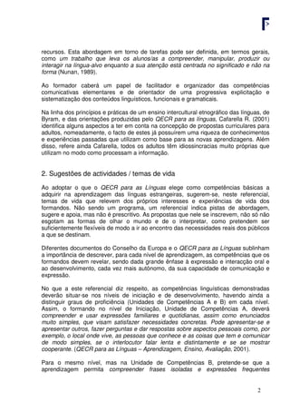 2
recursos. Esta abordagem em torno de tarefas pode ser definida, em termos gerais,
como um trabalho que leva os alunos/as a compreender, manipular, produzir ou
interagir na língua-alvo enquanto a sua atenção está centrada no significado e não na
forma (Nunan, 1989).
Ao formador caberá um papel de facilitador e organizador das competências
comunicativas elementares e de orientador de uma progressiva explicitação e
sistematização dos conteúdos linguísticos, funcionais e gramaticais.
Na linha dos princípios e práticas de um ensino intercultural etnográfico das línguas, de
Byram, e das orientações produzidas pelo QECR para as línguas, Cafarella R. (2001)
identifica alguns aspectos a ter em conta na concepção de propostas curriculares para
adultos, nomeadamente, o facto de estes já possuírem uma riqueza de conhecimentos
e experiências passadas que utilizam como base para as novas aprendizagens. Além
disso, refere ainda Cafarella, todos os adultos têm idiossincracias muito próprias que
utilizam no modo como processam a informação.
2. Sugestões de actividades / temas de vida
Ao adoptar o que o QECR para as Línguas elege como competências básicas a
adquirir na aprendizagem das línguas estrangeiras, sugerem-se, neste referencial,
temas de vida que relevem dos próprios interesses e experiências de vida dos
formandos. Não sendo um programa, um referencial indica pistas de abordagem,
sugere e apoia, mas não é prescritivo. As propostas que nele se inscrevem, não só não
esgotam as formas de olhar o mundo e de o interpretar, como pretendem ser
suficientemente flexíveis de modo a ir ao encontro das necessidades reais dos públicos
a que se destinam.
Diferentes documentos do Conselho da Europa e o QECR para as Línguas sublinham
a importância de descrever, para cada nível de aprendizagem, as competências que os
formandos devem revelar, sendo dada grande ênfase à expressão e interacção oral e
ao desenvolvimento, cada vez mais autónomo, da sua capacidade de comunicação e
expressão.
No que a este referencial diz respeito, as competências linguísticas demonstradas
deverão situar-se nos níveis de iniciação e de desenvolvimento, havendo ainda a
distinguir graus de proficiência (Unidades de Competências A e B) em cada nível.
Assim, o formando no nível de Iniciação, Unidade de Competências A, deverá
compreender e usar expressões familiares e quotidianas, assim como enunciados
muito simples, que visam satisfazer necessidades concretas. Pode apresentar-se e
apresentar outros, fazer perguntas e dar respostas sobre aspectos pessoais como, por
exemplo, o local onde vive, as pessoas que conhece e as coisas que tem e comunicar
de modo simples, se o interlocutor falar lenta e distintamente e se se mostrar
cooperante. (QECR para as Línguas – Aprendizagem, Ensino, Avaliação, 2001).
Para o mesmo nível, mas na Unidade de Competências B, pretende-se que a
aprendizagem permita compreender frases isoladas e expressões frequentes
 