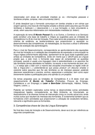 3
relacionadas com áreas de prioridade imediata (p. ex.: informações pessoais e
familiares simples, compras, meio circundante) (idem).
É ainda desejável que o formando comunique em tarefas simples e em rotinas que
exigem apenas uma troca de informações simples e directa sobre assuntos que lhe são
familiares e habituais (...) descrevendo (...) a sua formação, o meio circundante e,
ainda, referir assuntos relacionados com necessidades imediatas (id. ibidem)
A exploração do tema O Mundo Pessoal (Eu e os Outros, o Comércio e os Serviços)
pode constituir uma base de trabalho e integra as sugestões para as Unidades de
Competência A e B do nível de Iniciação. Para cada tema são propostos os respectivos
critérios de evidência, as tarefas-problema que proporcionam a aquisição ou
desenvolvimento das competências, as metodologias, os recursos a utilizar e diferentes
formas de avaliação das aprendizagens.
Para o nível de Desenvolvimento, correspondente ao aprofundamento das aquisições
do nível de Iniciação ou à validação das competências de expressão e comunicação na
língua inglesa anteriormente adquiridas, apresentam-se de igual modo sugestões para
ambas as Unidades de Competência, tendo em mente que o QECR para as Línguas
propõe que, a este nível, o formando seja capaz de compreender as questões
principais, quando é usada uma linguagem clara e estandardizada e os assuntos lhe
são familiares (temas abordados no trabalho, na escola, e nos momentos de lazer, etc.)
(...) e esteja apto a lidar com a maioria das situações encontradas na região onde se
fala a língua-alvo (...) pretendendo-se que possa produzir um discurso simples e
coerente sobre assuntos que lhe são familiares ou de interesse pessoal, podendo
descrever experiências e eventos, sonhos, esperanças e ambições, bem como expor
brevemente razões e justificações para uma opinião ou um projecto.
Os temas propostos para as Unidades de Competência A e B deste nível são
respectivamente O Mundo do Trabalho (Profissões, Procura de Emprego,
Candidatura a um Emprego) e Lazer e Bem-Estar (Alimentação, Hábitos, Férias,
Viagens, Loisirs...).
Poderão ser também explorados outros temas (e desenvolvidas outras actividades
integradoras) ligados, nomeadamente, ao Meio Ambiente, ao Voluntariado, ao
Associativismo e às diversas formas de intervenção cívica no mundo actual e/ou ainda
muitos outros que resultem do interesse dos formandos. É fundamental também que os
formadores criem actividades que proporcionem a utilização de vocabulário temático,
relevante e significativo para os formandos.
3. Competências-chave de Uso da Língua Estrangeira
No final dos níveis de Iniciação e de Desenvolvimento, dever-se-á ter por referência as
seguintes competências:
 