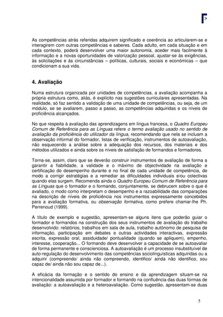 5
As competências atrás referidas adquirem significado e coerência ao articularem-se e
interagirem com outras competências e saberes. Cada adulto, em cada situação e em
cada contexto, poderá desenvolver uma maior autonomia, aceder mais facilmente à
informação e a novas oportunidades de valorização pessoal, ajustar-se às exigências,
às solicitações e às circunstâncias – políticas, culturais, sociais e económicas – que
condicionam a sua vida.
4. Avaliação
Numa estrutura organizada por unidades de competências, a avaliação acompanha a
própria estrutura como, aliás, é explícito nas sugestões curriculares apresentadas. Na
realidade, só faz sentido a validação de uma unidade de competências, ou seja, de um
módulo, se se avaliarem, passo a passo, as competências adquiridas e os níveis de
proficiência alcançados.
No que respeita à avaliação das aprendizagens em língua francesa, o Quadro Europeu
Comum de Referência para as Línguas refere o termo avaliação usado no sentido de
avaliação da proficiência do utilizador da língua, recomendando que nela se incluam a
observação informal do formador, listas de verificação, instrumentos de autoavaliação,
não esquecendo a análise sobre a adequação dos recursos, dos materiais e dos
métodos utilizados e ainda sobre os níveis de satisfação de formandos e formadores.
Torna-se, assim, claro que se deverão construir instrumentos de avaliação de forma a
garantir a fiabilidade, a validade e o máximo de objectividade na avaliação e
certificação do desempenho durante e no final de cada unidade de competência, de
modo a corrigir estratégias e a remediar as dificuldades individuais e/ou colectivas
quando elas surgem. Recomenda ainda o Quadro Europeu Comum de Referência para
as Línguas que o formador e o formando, conjuntamente, se debrucem sobre o que é
avaliado, o modo como interpretam o desempenho e a razoabilidade das comparações
na descrição de níveis de proficiência nos instrumentos expressamente concebidos
para a avaliação formativa, ou observação formativa, como prefere chamar-lhe Ph.
Perrenoud (1999).
A título de exemplo e sugestão, apresentam-se alguns itens que poderão guiar o
formador e formandos na construção dos seus instrumentos de avaliação do trabalho
desenvolvido: relatórios, trabalhos em sala de aula, trabalho autónomo de pesquisa de
informação, participação em debates e outras actividades interactivas, expressão
escrita, expressão oral, assiduidade/ pontualidade (quando se apliquem), empenho,
interesse, cooperação... O formando deve desenvolver a capacidade de se autoavaliar
de forma permanente e conscienciosa. A autoavaliação é um processo insubstituível de
auto-regulação do desenvolvimento das competências sociolinguísticas adquiridas ou a
adquirir (compreendo/ ainda não compreendo, identifico/ ainda não identifico, sou
capaz de/ ainda não sou capaz de...).
A eficácia da formação e o sentido do ensino e da aprendizagem situam-se na
intencionalidade assumida por formador e formando na confluência das duas formas de
avaliação: a autoavaliação e a heteroavaliação. Como sugestão, apresentam-se duas
 