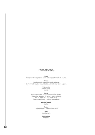 2
FICHA TÉCNICA
TÍTULO
Referencial de Competências-Chave – Educação e Formação de Adultos
AUTORES
Luísa Alonso, Luís Imaginário, Justino Magalhães
Guilhermina Barros, José Manuel Castro, António Osório, Fátima Sequeira
ORGANIZAÇÃO
Simone Araújo
(ANEFA)
EDITOR
Agência Nacional de Educação e Formação de Adultos
Rua do Vale de Pereiro, nº 16 - 1º - 1250-271 Lisboa
Tel.: 21 383 76 00 Fax: 21 383 76 99
Email: anefa@anefa.pt Internet: www.anefa.pt
EXECUÇÃO GRÁFICA
bis, lda.
TIRAGEM
2 500 exemplares - 2ª edição (Abril 2002)
ISBN
972-8743-00-9
DEPÓSITO LEGAL
178838/02
 