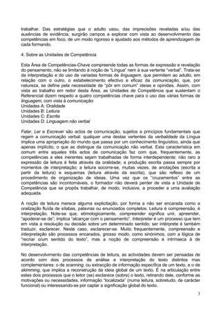 3
trabalhar. Das estratégias que o adulto usou, das imprecisões reveladas e/ou das
ausências de evidência, surgirão campos a explorar com vista ao desenvolvimento das
competências em foco, de um modo rigoroso e ajustado aos métodos de aprendizagem de
cada formando.
4. Sobre as Unidades de Competência
Esta Área de Competências-Chave compreende todas as formas de expressão e revelação
do pensamento, não se limitando à noção de “Língua” nem à sua vertente “verbal”. Trata-se
da interpretação e do uso de variadas formas de linguagem, que permitem ao adulto, em
relação com o outro, o estabelecimento efectivo e eficaz da comunicação, que, por
natureza, se define pela necessidade de “pôr em comum” ideias e opiniões. Assim, com
vista ao trabalho em redor desta Área, as Unidades de Competência que sustentam o
Referencial dizem respeito a quatro competências chave para o uso das várias formas de
linguagem, com vista à comunicação:
Unidades A: Oralidade
Unidades B: Leitura
Unidades C: Escrita
Unidades D: Linguagem não verbal
Falar, Ler e Escrever são actos de comunicação, sujeitos a princípios fundamentais que
regem a comunicação verbal: qualquer uma destas vertentes da verbalidade da Língua
implica uma apropriação do mundo que passa por um conhecimento linguístico, ainda que
apenas implícito, o que as distingue da comunicação não verbal. Esta característica em
comum entre aqueles três actos de comunicação faz com que, frequentemente, as
competências a eles inerentes sejam trabalhadas de forma interdependente: não raro a
expressão da leitura é feita através da oralidade; a produção escrita passa sempre por
momentos de interpretação; a leitura socorre-se, muitas vezes, de anotações (escrita a
partir da leitura) e esquemas (leitura através da escrita), que são reflexo de um
procedimento de organização de ideias. Uma vez que os “cruzamentos” entre as
competências são incontornáveis, o formador não deverá perder de vista a Unidade de
Competência que se propôs trabalhar, de modo, inclusive, a proceder a uma avaliação
adequada.
A noção de leitura merece alguma explicitação, por forma a não ser encarada como a
oralização fluída de sílabas, palavras ou enunciados completos. Leitura é compreensão, é
interpretação. Note-se que, etimologicamente, compreender significa unir, apreender,
“apoderar-se de”; implica “alcançar com o pensamento”. Interpretar é um processo que tem
em vista a resolução ou decisão sobre um determinado sentido; ser intérprete é também
traduzir, esclarecer. Neste caso, esclarecer-se. Muito frequentemente, compreensão e
interpretação são processos encarados, grosso modo, como sinónimos, com a lógica de
“recriar o/um sentido do texto”, mas a noção de compreensão é intrínseca à de
interpretação.
No desenvolvimento das competências de leitura, as actividades devem ser pensadas de
acordo com dois processos de análise e interpretação do texto distintos mas
complementares: o de scanning, ou extracção de informação específica de um texto, e o de
skimming, que implica a reconstrução da ideia global de um texto. É na articulação entre
estes dois processos que o leitor (se) esclarece (sobre) o texto, retirando dele, conforme as
motivações ou necessidades, informação “localizada” (numa leitura, sobretudo, de carácter
funcional) ou interessando-se por captar a significação global do texto.
 