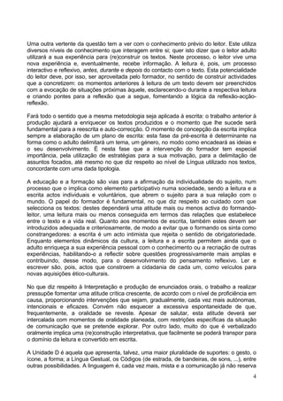 4
Uma outra vertente da questão tem a ver com o conhecimento prévio do leitor. Este utiliza
diversos níveis de conhecimento que interagem entre si; quer isto dizer que o leitor adulto
utilizará a sua experiência para (re)construir os textos. Neste processo, o leitor vive uma
nova experiência e, eventualmente, recebe informação. A leitura é, pois, um processo
interactivo e reflexivo, antes, durante e depois do contacto com o texto. Esta potencialidade
do leitor deve, por isso, ser aproveitada pelo formador, no sentido de construir actividades
que a concretizem: os momentos anteriores à leitura de um texto devem ser preenchidos
com a evocação de situações próximas àquele, esclarecendo-o durante a respectiva leitura
e criando pontes para a reflexão que a segue, fomentando a lógica da reflexão-acção-
reflexão.
Fará todo o sentido que a mesma metodologia seja aplicada à escrita: o trabalho anterior à
produção ajudará a enriquecer os textos produzidos e o momento que lhe sucede será
fundamental para a reescrita e auto-correcção. O momento de concepção da escrita implica
sempre a elaboração de um plano de escrita: esta fase da pré-escrita é determinante na
forma como o adulto delimitará um tema, um género, no modo como encadeará as ideias e
o seu desenvolvimento. É nesta fase que a intervenção do formador tem especial
importância, pela utilização de estratégias para a sua motivação, para a delimitação de
assuntos focados, até mesmo no que diz respeito ao nível de Língua utilizado nos textos,
concordante com uma dada tipologia.
A educação e a formação são vias para a afirmação da individualidade do sujeito, num
processo que o implica como elemento participativo numa sociedade, sendo a leitura e a
escrita actos individuais e voluntários, que abrem o sujeito para a sua relação com o
mundo. O papel do formador é fundamental, no que diz respeito ao cuidado com que
selecciona os textos: destes dependerá uma atitude mais ou menos activa do formando-
leitor, uma leitura mais ou menos conseguida em termos das relações que estabelece
entre o texto e a vida real. Quanto aos momentos de escrita, também estes devem ser
introduzidos adequada e criteriosamente, de modo a evitar que o formando os sinta como
constrangedores: a escrita é um acto intimista que rejeita o sentido de obrigatoriedade.
Enquanto elementos dinâmicos da cultura, a leitura e a escrita permitem ainda que o
adulto enriqueça a sua experiência pessoal com o conhecimento ou a recriação de outras
experiências, habilitando-o a reflectir sobre questões progressivamente mais amplas e
contribuindo, desse modo, para o desenvolvimento do pensamento reflexivo. Ler e
escrever são, pois, actos que constroem a cidadania de cada um, como veículos para
novas aquisições ético-culturais.
No que diz respeito à Interpretação e produção de enunciados orais, o trabalho a realizar
pressupõe fomentar uma atitude crítica crescente, de acordo com o nível de proficiência em
causa, proporcionando intervenções que sejam, gradualmente, cada vez mais autónomas,
intencionais e eficazes. Convém não esquecer a excessiva espontaneidade de que,
frequentemente, a oralidade se reveste. Apesar de salutar, esta atitude deverá ser
intercalada com momentos de oralidade planeada, com restrições específicas da situação
de comunicação que se pretende explorar. Por outro lado, muito do que é verbalizado
oralmente implica uma (re)construção interpretativa, que facilmente se poderá transpor para
o domínio da leitura e convertido em escrita.
A Unidade D é aquela que apresenta, talvez, uma maior pluralidade de suportes: o gesto, o
ícone, a forma; a Língua Gestual, os Códigos (de estrada, de bandeiras, de sons, ...), entre
outras possibilidades. A linguagem é, cada vez mais, mista e a comunicação já não reserva
 
