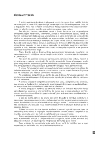 33
FUNDAMENTAÇÃO
O antigo paradigma da ciência produtora de um conhecimento único e válido, distinto
de outras práticas intelectuais, teve um lugar de destaque numa sociedade previsível como foi
a do passado. Ainda hoje se notam consequências desse paradigma numa excessiva credibili-
dade em soluções técnicas que são uma parte intrínseca da nossa cultura.
Tais soluções, contudo, não deixam pensar o futuro. Esquecem que um paradigma
emergente propõe flexibilidade, sentimentos, paixões e multidimensões sociais; atende ao
homem individual com todas as suas características e às várias dimensões do social; atende
ainda a um alargamento de racionalidades, de argumentações, de decisões responsáveis pe-
rante a conflitualidade do espaço, do tempo, dos órgãos sociais, políticos, económicos e cul-
turais do nosso século. Há que pensar as aprendizagens de maneira diferente, desenvolvendo
competências baseadas no que se está a desenrolar na sociedade. Aprender a conhecer,
aprender a fazer, aprender a viver em comum são a chave para o aprender a ser que uma
sociedade do conhecimento exige.
Assim, de entre as áreas de competência que deverão ser consideradas importantes no
desenvolvimento do indivíduo e na sua inserção na sociedade, conta-se a área da Linguagem
e Comunicação.
Para além dos aspectos sociais que as linguagens, verbais ou não verbais, impõem à
sociedade como meio de comunicação, há também a convicção de que a linguagem, sendo
parte integrante dos esquemas cognitivos do indivíduo, vai desenvolver esses mesmos esque-
mas enriquecendo-os pelas associações que faz entre antigos e novos conhecimentos.
A Língua Portuguesa tem assim um papel crucial quer no desenvolvimento global do
indivíduo ajudando-o a aceder a outros conhecimentos, quer na própria formação linguística
que lhe vai facilitar uma inserção conveniente na sociedade.
As unidades de competência que dentro da área de Língua Portuguesa suportam este
conhecimento são a Linguagem Oral (compreensão e produção), a Leitura, a Escrita e a Comu-
nicação não Verbal.
A primeira unidade de competência comporta duas fases, a compreensão e a produção,
que, embora se fundamentem mutuamente, a primeira precede sempre a segunda justifican-
do a capacidade de todo o indivíduo saber ouvir e saber falar.
A leitura enriquece e flexibiliza as estruturas mentais do indivíduo facilitando novas
aprendizagens e ajudando-o a ter consciência do mundo que o rodeia através de conheci-
mentos reproduzidos em diferentes suportes tecnológicos, a desenvolver o sentido estético e
a entender simbologias.
O acto de escrita, como o da leitura, para além de ajudar o indivíduo a estruturar e
desenvolver os seus esquemas mentais, é indispensável também ao desenvolvimento da auto-
nomia do indivíduo numa sociedade onde impera a língua escrita. O uso da escrita deve faci-
litar ao indivíduo uma actuação eficaz na comunidade através de situações diversas que ele é
capaz de dominar.
Embora no mundo em que vivemos a palavra ocupe um lugar de destaque, quer na
oralidade quer na escrita, as linguagens não verbais fazem também parte da compreensão do
mundo e são muitas vezes tão fortes e explícitas como a linguagem verbal.
Assim, outros sistemas de linguagem não verbal como a música, o cinema, as artes plás-
ticas, a publicidade, a moda, o comportamento social (gestos, rituais, praxes, etiqueta, etc)
são para o indivíduo um desafio para a interpretação do mundo que o rodeia.
Estas unidades de competência farão parte de um perfil de indivíduo que se quer
responsável, na sociedade, pelo seu próprio desenvolvimento.
 