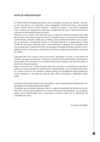 5
NOTA DE APRESENTAÇÃO
O "Referencial de Competências-Chave" para a Educação e Formação de Adultos – da auto-
ria de Luísa Alonso, Luís Imaginário, Justino Magalhães, Guilhermina Barros, José Manuel
Castro, António Osório e Fátima Sequeira – propõe-se constituir "uma matriz integradora
entre o balanço de competências adquiridas na experiência de vida e o desenvolvimento de
projectos de educação/formação de adultos."
Segundo os seus autores, este referencial, que se insere num quadro conceptual mais vasto
de educação e formação ao longo da vida, foi concebido como um instrumento devidamente
fundamentado, coerente e válido para a reflexão, para a tomada de decisões e para a avalia-
ção da educação e formação de adultos em Portugal, podendo vir a desempenhar a tripla
função de: (a) quadro orientador para o reconhecimento e validação das competências de
vida; (b) base para o ‘desenho curricular’ de educação e formação de adultos assente em com-
petências-chave; (c) guia para a concepção da formação de agentes de educação e formação
de adultos.
Entendido pelos seus autores como uma primeira abordagem ao tema, o Documento de
Trabalho, que agora se apresenta, necessitará certamente de ser aprofundado, reformulado e
reconstruído como resultado de um processo de discussão alargada e de experimentação no
terreno do refencial proposto.
Assim se construirá um "referencial para todos que, ao definir as competências essenciais e
valiosas na nossa sociedade do conhecimento e da globalização, crie as condições para ofere-
cer a todos e cada um dos cidadãos e cidadãs adultos uma igualdade de oportunidades pe-
rante a educação e a formação ao longo da vida" (Alonso, Imaginário e Magalhães, Março
2000).
A presente organização do Documento de Trabalho, não correspondendo integralmente à ver-
são original, é da responsabilidade da ANEFA.
Entende-se que ela poderá responder melhor à urgência de aplicação do Referencial no ter-
reno, bem como às necessidades de um universo diversificado de utilizadores, na sua genera-
lidade, pouco familiarizados com a construção curricular a partir de um Referencial de
Competências-Chave.
A Direcção da ANEFA
 