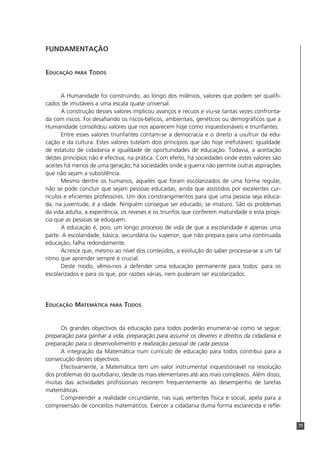 71
FUNDAMENTAÇÃO
EDUCAÇÃO PARA TODOS
A Humanidade foi construindo, ao longo dos milénios, valores que podem ser qualifi-
cados de imutáveis a uma escala quase universal.
A construção desses valores implicou avanços e recuos e viu-se tantas vezes confronta-
da com riscos. Foi desafiando os riscos-bélicos, ambientais, genéticos ou demográficos que a
Humanidade consolidou valores que nos aparecem hoje como inquestionáveis e triunfantes.
Entre esses valores triunfantes contam-se a democracia e o direito a usufruir da edu-
cação e da cultura. Estes valores tutelam dois princípios que são hoje irrefutáveis: igualdade
de estatuto de cidadania e igualdade de oportunidades de educação. Todavia, a aceitação
destes princípios não é efectiva, na prática. Com efeito, há sociedades onde estes valores são
aceites há menos de uma geração; há sociedades onde a guerra não permite outras aspirações
que não sejam a subsistência.
Mesmo dentre os humanos, aqueles que foram escolarizados de uma forma regular,
não se pode concluir que sejam pessoas educadas, ainda que assistidos por excelentes cur-
rículos e eficientes professores. Um dos constrangimentos para que uma pessoa seja educa-
da, na juventude, é a idade. Ninguém consegue ser educado, se imaturo. São os problemas
da vida adulta, a experiência, os reveses e os triunfos que conferem maturidade e esta propi-
cia que as pessoas se eduquem.
A educação é, pois, um longo processo de vida de que a escolaridade é apenas uma
parte. A escolaridade, básica, secundária ou superior, que não prepara para uma continuada
educação, falha redondamente.
Acresce que, mesmo ao nível dos conteúdos, a evolução do saber processa-se a um tal
ritmo que aprender sempre é crucial.
Deste modo, vêmo-nos a defender uma educação permanente para todos: para os
escolarizados e para os que, por razões várias, nem puderam ser escolarizados.
EDUCAÇÃO MATEMÁTICA PARA TODOS
Os grandes objectivos da educação para todos poderão enumerar-se como se segue:
preparação para ganhar a vida, preparação para assumir os deveres e direitos da cidadania e
preparação para o desenvolvimento e realização pessoal de cada pessoa.
A integração da Matemática num currículo de educação para todos contribui para a
consecução destes objectivos.
Efectivamente, a Matemática tem um valor instrumental inquestionável na resolução
dos problemas do quotidiano, desde os mais elementares até aos mais complexos. Além disso,
muitas das actividades profissionais recorrem frequentemente ao desempenho de tarefas
matemáticas.
Compreender a realidade circundante, nas suas vertentes física e social, apela para a
compreensão de conceitos matemáticos. Exercer a cidadania duma forma esclarecida e refle-
 