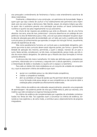 72
xiva pressupõe o entendimento de fenómenos e factos e este entendimento socorre-se de
ideias matemáticas.
Finalmente, a Matemática é uma construção, um património da Humanidade. Negar a
quem quer que seja o direito de usufruir e fruir esteticamente este património seria impen-
sável, pois isso seria negar a democracia. Não falando, sequer, do estigma indigno que afec-
ta quem não é autónomo perante uma solicitação que envolva um banal conhecimento
numérico e quanto isso pesa negativamente na sua auto-estima.
No intuito de dar resposta aos problemas que atrás se afloraram, não de uma forma
absoluta- isso seria, antes de mais, pretencioso! - procurou desenhar-se um catálogo de com-
petências na área de Matemática para a Vida, uma vez que parece desejável recuperar aque-
la ideia de educação para além da escolaridade, por um lado; por outro, o público-alvo deste
currículo possui já conhecimentos que aprendeu à margem da instrução formal, casualmente,
através de experiências de vida.
Mas como paralelamente funciona um currículo para a escolaridade obrigatória, pen-
samos que entre os dois currículos devem existir algumas pontes, por forma a garantir flexi-
bilidade de aplicação dos mesmos, permitindo, a quem o desejar, transitar de um para o
outro. Neste sentido, consideraram- se três níveis, correspondendo, grosso modo, aos três ci-
clos do ensino básico obrigatório. De salientar que a filosofia das duas formações é intrinse-
camente diferente.
A estrutura dos três níveis é semelhante. Em todos são definidas quatro competências:
a primeira, relacionada com a numeracia, a segunda com o cálculo operatório, a terceira com
a interpretação de dados e resultados e a quarta com o espaço e a Geometria.
Para cada um destes três níveis estabeleceu-se um conjunto de unidades de competên-
cia, a que se associaram critérios de evidência que visam:
• ajuizar se o candidato possui ou não determinada competência;
• creditar a competência revelada;
• abrir ao candidato um leque de opcões que lhe permitam decidir se quer prosseguir
numa formação onde possa alargar as suas competências ou tão somente obter a
creditação pelas competências efectivamente evidenciadas.
Estes critérios de evidência são ordenados sequencialmente, prevendo uma progressão
de aprendizagem: não podemos perder de vista que a Matemática é, pela sua natureza, uma
matéria cuja rede conceptual se organiza hierarquicamente.
Os critérios de evidência são complementados por sugestões de actividades contextua-
lizadas nos Temas de Vida. Tais sugestões visam a concretizar os critérios de evidência, tor-
nando-os mais explícitos e, de certo modo, a contribuir para o desenvolvimento de projectos
integradores.
 