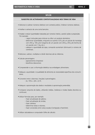 MATEMÁTICA PARA A VIDA B2 NÍVEL 2
81
SUGESTÃO DE ACTIVIDADES CONTEXTUALIZADAS NOS TEMAS DE VIDA
• Adicionar e subtrair números relativos num contexto prático. Ordenar números relativos.
• Analisar o extracto de uma conta bancária.
• Ampliar e reduzir quantidades traduzidas por números inteiros, usando razões e proporções.
Por exemplo:
- seguir instruções para misturar ou diluir um produto doméstico;
- determinar quantidades, enquanto se cozinha (125 g de um pacote de manteiga
com 250 g, 100 g de margarina de um pacote com 250 g, 250 g de farinha de
um pacote com 1 Kg, etc.);
- adequar a quantidade de sopa, consoante aumentam (diminuem) o número de
comensais.
• Adicionar, subtrair, multiplicar e dividir decimais até às milésimas.
• Calcular percentagens:
- agravamentos (impostos)
- benefícios (descontos).
• Compreender e usar a informação dietética nas embalagens alimentares.
• Adequar a quantidade (e qualidade) de alimentos às necessidade específicas dos consumi-
dores.
• Converter entre si decimais, fracções e percentagens:
- Ex: 75% = 3/4 = 0,75.
• Adequar a aproximação dos dados e resultados à aproximação pretendida.
• Comparar conjuntos de dados, utilizando médias, medianas e modas (dados discretos ou
contínuos).
• Utilizar fórmulas para, por exemplo:
- fazer actualização de salários;
- fazer actualização de rendas;
- fazer câmbios;
- determinar áreas e volumes;
- fazer conversões entre várias escalas (Centígrada e Farenheit).
• Utilizar calculadoras e computador (folha de cálculo).
MV2B
 