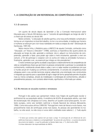 9
1. A CONSTRUÇÃO DE UM REFERENCIAL DE COMPETÊNCIAS-CHAVE *
1.1. O CONTEXTO
Um quarto de século depois de Aprender a Ser, a Comissão Internacional sobre
Educação para o Século XXI declarou que o "conceito de aprendizagem ao longo da vida"é
a chave que dá acesso ao século XXI.
Neste contexto, "a educação de adultos ganhou uma nova profundidade e amplitude e
tornou-se um imperativo no local de trabalho, no lar e na comunidade, à medida que homens
e mulheres se esforçam por criar novas realidades em todas as etapas da vida" (Declaração de
Hamburgo, 1997:29).
Nesta mesma linha, o Relatório para a UNESCO de aquela Comissão, conhecido como
"Educação: um Tesouro a Descobrir" (1996), acentuou a importância dos quatro pilares da
educação ao longo da vida: aprender a conhecer, isto é, adquirir os instrumentos da com-
preensão; aprender a fazer, para poder agir sobre o meio envolvente; aprender a viver em
comum, a fim de participar e cooperar com os outros em todas as actividades humanas e,
finalmente, aprender a ser, via essencial que integra as três precedentes".
É neste contexto que ganha acuidade a aquisição e o desenvolvimento de competências de
vida ou competências-chave que permitam às pessoas compreender e participar na sociedade do
conhecimento, mobilizando através delas o saber, o ser e o saber resolver os problemas com que
o mundo actual em mudança as confronta constantemente. O conceito de competência-chave
ultrapassa assim o seu sentido tecnicista original, adquirindo uma orientação mais construtivista
e integrada que aponta para a capacidade de agir e reagir de forma apropriada perante situações
mais ou menos complexas, através da mobilização e combinação de conhecimentos, atitudes e
procedimentos pessoais, num contexto determinado, significativo e informado por valores.
1.2. NA PROCURA DE SOLUÇÕES FLEXÍVEIS E INTEGRADAS
Portugal é dos países que apresentam índices mais frágeis de qualificação escolar e
profissional da sua população adulta. A existência de 62,6% de população adulta, cujo nível
de escolarização não ultrapassa os 6 anos, desenha um quadro social preocupante, no con-
texto europeu, como veio também reafirmar o Estudo Nacional da Literacia (Benavente,
1996). Como esta autora afirma (1999:59) "Portugal tem níveis de literacia muito baixos, mas
provavelmente níveis de certificação ainda mais baixos. As pessoas vão aprendendo no tra-
balho, na vida social, na vida cívica e nunca vêem creditados esses saberes […]. Tudo aquilo
* O texto que constitui este capítulo tem por base o artigo “A construção de um referencial de com-
petências-chave para a cidadania e a empregabilidade” da autoria de Luísa Alonso – co-autora do presente
documento de trabalho – o qual foi publicado na Revista Saber mais, n.º 5, Abril-Junho 2000.
A síntese elaborada é da responsabilidade da ANEFA.
 