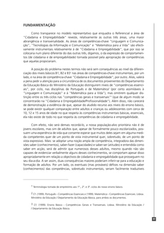 97
FUNDAMENTAÇÃO
Como transparece no modelo representativo que enquadra o Referencial a área de
"Cidadania e Empregabilidade" reveste, relativamente às outras três áreas, uma maior
abrangência e transversalidade. As áreas de competências-chave "Linguagem e Comunica-
ção", "Tecnologias da Informação e Comunicação" e "Matemática para a Vida" são efecti-
vamente instrumentais relativamente à de "Cidadania e Empregabilidade", que por isso se
colocaria num plano diferente do das outras três, digamos, o da expressão de comportamen-
tos (de cidadania e de empregabilidade) tornada possível pela apropriação de competências
que aquelas propiciariam.
A posição do problema nestes termos não será sem consequências ao nível da diferen-
ciação dos níveis básicos B1, B2 e B31
nas áreas de competências-chave instrumentais, por um
lado, e na área de competência-chave "Cidadania e Empregabilidade", por outro. Aliás, valerá
a pena pedir a atenção para a circunstância de os documentos provenientes do Departamento
da Educação Básica do Ministério da Educação distinguirem níveis de "competências essenci-
ais", por ciclo, nas disciplinas de Português e de Matemática2
(por certo assimiláveis à
"Linguagem e Comunicação" e à "Matemática para a Vida"), mas omitirem qualquer dis-
tinção entre os três ciclos nas "competências gerais e transversais"3
(que de algum modo se
concentrarão na "Cidadania e Empregabilidade/Profissionalidade"). Além disso, não carecerá
de demonstração a evidência de que, apesar do aludido recurso aos níveis do ensino básico,
se pode existir qualquer comparação entre adultos e crianças ou adolescentes com cerca de
10, 12 e 15 anos de idade no que respeita às competências instrumentais básicas, essenciais,
ela não existe de todo no que respeita às competências de cidadania e empregabilidade.
Com efeito, não será demais recordá-lo, a nossa população-alvo prioritária não é de
jovens escolares, mas sim de adultos que, apesar de formalmente pouco escolarizados, pos-
suem uma experiência de vida que consente esperar que muitos deles sejam em alguma medi-
da competentes quer de um ponto de vista instrumental quer, sobretudo, de um ponto de
vista expressivo. Mais: se adoptar uma noção ampla de competência, integradora das dimen-
sões saber (conhecimentos), saber-fazer (capacidades) e saber-ser (atitudes) e entendida como
saber em acção, será de admitir que numerosos desses adultos, mesmo quando não são
capazes de evidenciar verbalmente alguns desses conhecimentos, se comportam apesar disso
apropriadamente em relação a objectivos de cidadania e empregabilidade que prosseguem no
seu dia-a-dia. A ser assim, duas consequências maiores poderiam inferir-se para a educação e
formação de adultos. Por um lado, os eventuais (mas prováveis) défices na dimensão saber
(conhecimentos) das competências, sobretudo instrumentais, seriam facilmente traduzíveis
1 Terminologia tomada de empréstimo aos 1º., 2º. e 3º. ciclos do nosso ensino básico.
2 Cf. (1999). Português - Competências Essenciais e (1999). Matemática - Competências Essenciais. Lisboa.
Ministério da Educação / Departamento da Educação Básica, para ambos os documentos.
3 Cf. (1999). Ensino Básico - Competências Gerais e Transversais. Lisboa. Ministério da Educação /
/ Departamento da Educação Básica.
 