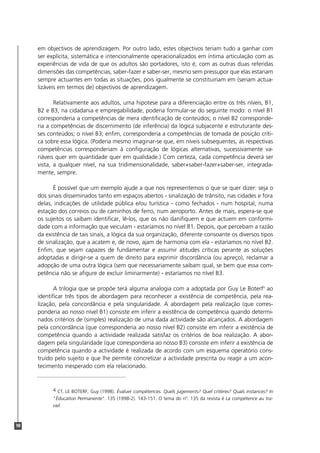 98
em objectivos de aprendizagem. Por outro lado, estes objectivos teriam tudo a ganhar com
ser explícita, sistemática e intencionalmente operacionalizados em íntima articulação com as
experiências de vida de que os adultos são portadores, isto é, com as outras duas referidas
dimensões das competências, saber-fazer e saber-ser, mesmo sem pressupor que elas estariam
sempre actuantes em todas as situações, pois igualmente se constituiriam em (seriam actua-
lizáveis em termos de) objectivos de aprendizagem.
Relativamente aos adultos, uma hipotese para a diferenciação entre os três níveis, B1,
B2 e B3, na cidadania e empregabilidade, poderia formular-se do seguinte modo: o nível B1
corresponderia a competências de mera identificação de conteúdos; o nível B2 corresponde-
ria a competências de discernimento (de inferência) da lógica subjacente e estruturante des-
ses conteúdos; o nível B3, enfim, corresponderia a competências de tomada de posição críti-
ca sobre essa lógica. (Poderia mesmo imaginar-se que, em níveis subsequentes, as respectivas
competências corresponderiam à configuração de lógicas alternativas, sucessivamente va-
riáveis quer em quantidade quer em qualidade.) Com certeza, cada competência deverá ser
vista, a qualquer nível, na sua tridimensionalidade, saber+saber-fazer+saber-ser, integrada-
mente, sempre.
É possível que um exemplo ajude a que nos representemos o que se quer dizer: seja o
dos sinais disseminados tanto em espaços abertos - sinalização de trânsito, nas cidades e fora
delas, indicações de utilidade pública e/ou turística - como fechados - num hospital, numa
estação dos correios ou de caminhos de ferro, num aeroporto. Antes de mais, espera-se que
os sujeitos os saibam identificar, lê-los, que os não danifiquem e que actuem em conformi-
dade com a informação que veiculam - estaríamos no nível B1. Depois, que percebam a razão
da existência de tais sinais, a lógica da sua organização, diferente consoante os diversos tipos
de sinalização, que a acatem e, de novo, ajam de harmonia com ela - estaríamos no nível B2.
Enfim, que sejam capazes de fundamentar e assumir atitudes críticas perante as soluções
adoptadas e dirigir-se a quem de direito para exprimir discordância (ou apreço), reclamar a
adopção de uma outra lógica (sem que necessariamente saibam qual, se bem que essa com-
petência não se afigure de excluir liminarmente) - estaríamos no nível B3.
A trilogia que se propõe terá alguma analogia com a adoptada por Guy Le Boterf4
ao
identificar três tipos de abordagem para reconhecer a existência de competência, pela rea-
lização, pela concordância e pela singularidade. A abordagem pela realização (que corres-
ponderia ao nosso nível B1) consiste em inferir a existência de competência quando determi-
nados critérios de (simples) realização de uma dada actividade são alcançados. A abordagem
pela concordância (que corresponderia ao nosso nível B2) consiste em inferir a existência de
competência quando a actividade realizada satisfaz os critérios de boa realização. A abor-
dagem pela singularidade (que corresponderia ao nosso B3) consiste em inferir a existência de
competência quando a actividade é realizada de acordo com um esquema operatório cons-
truído pelo sujeito e que lhe permite concretizar a actividade prescrita ou reagir a um acon-
tecimento inesperado com ela relacionado.
4 Cf. LE BOTERF, Guy (1998). Évaluer compétences. Quels jugements? Quel critères? Quals instances? In
"Éducation Permanente". 135 (1998-2). 143-151. O tema do nº. 135 da revista é La compétence au tra-
vail.
 