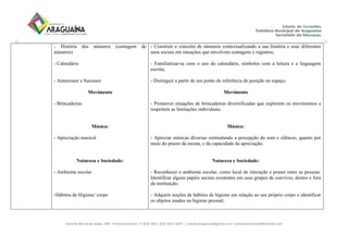 Avenida Bernardo Sayão, 499 - Entroncamento| 77.818-340 | (63) 3411-5607. | semed.araguaina@gmail.com| setoreducinfantil@hotmail.com
- História dos números (contagem de
números)
- Calendário
- Antecessor e Sucessor
Movimento
- Brincadeiras
Música:
- Apreciação musical
Natureza e Sociedade:
- Ambiente escolar
-Hábitos de Higiene/ corpo
- Construir o conceito de números contextualizando a sua história e seus diferentes
usos sociais em situações que envolvem contagens e registros;
- Familiarizar-se com o uso do calendário, símbolos com a leitura e a linguagem
escrita;
- Distinguir a partir de um ponto de referência de posição no espaço.
Movimento
- Promover situações de brincadeiras diversificadas que explorem os movimentos e
respeitem as limitações individuais.
Música:
- Apreciar músicas diversas estimulando a percepção do som e silêncio, quanto por
meio do prazer da escuta, e da capacidade da apreciação.
Natureza e Sociedade:
- Reconhecer o ambiente escolar, como local de interação e prazer entre as pessoas.
Identificar alguns papéis sociais existentes em seus grupos de convívio, dentro e fora
da instituição;
- Adquirir noções de hábitos de higiene em relação ao seu próprio corpo e identificar
os objetos usados na higiene pessoal;
 