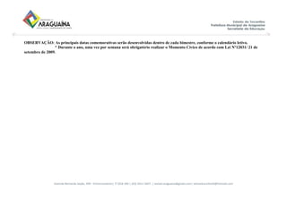 Avenida Bernardo Sayão, 499 - Entroncamento| 77.818-340 | (63) 3411-5607. | semed.araguaina@gmail.com| setoreducinfantil@hotmail.com
OBSERVAÇÃO: As principais datas comemorativas serão desenvolvidas dentro de cada bimestre, conforme o calendário letivo.
* Durante o ano, uma vez por semana será obrigatório realizar o Momento Cívico de acordo com Lei Nº12031/ 21 de
setembro de 2009.
 