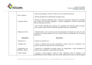 Avenida Bernardo Sayão, 499 - Entroncamento| 77.818-340 | (63) 3411-5607. | semed.araguaina@gmail.com| setoreducinfantil@hotmail.com
- Risco e Rabisco
- Literatura infantil
- Manuseio de livros
Matemática:
- Numerais 0 e 1
- Contagem oral
- Agrupamento com
brinquedos, objetos...
- Noção temporal
- Descrever personagens, cenários e objetos com ou sem ajuda do professor;
- Realizar pseudoleitura na identificação do próprio nome;
- Perceber e registrar as impressões sobre o mundo em um processo contínuo que se modifica
pelo contato com diferentes linguagens e materiais pedagógicos coloridos exteriorizando
práticas espontâneas de escrita.
- Ouvir leituras realizadas pelo professor (a), interagindo com diferentes gêneros textuais,
contos, poemas, relatos, histórias conhecidas, parlendas, histórias em quadrinhos;
- Familiarizarem-se com a escrita por meio da participação em situações nas quais ela se faz
necessária e do contato cotidiano com livros, revistas, histórias em quadrinhos, etc, de maneira
significativa.
Matemática:
-Conhecer os numerais 0 e 1;
- Utilizar a contagem oral em jogos, brincadeiras e músicas, junto com o professor e nos
diversos contextos que desenvolva seu raciocínio lógico;
- Desenvolver a capacidade de atenção seletiva, de categorização e noção matemática de
conjunto, pela comparação e classificação de elementos;
- Construir a noção temporal a partir da rotina. Identificar pontos de referência e do
encadeamento de várias relações, como dia e noite, manhã, tarde e noite, os dias da semana,
 
