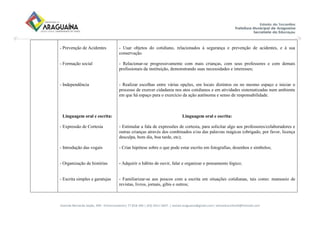 Avenida Bernardo Sayão, 499 - Entroncamento| 77.818-340 | (63) 3411-5607. | semed.araguaina@gmail.com| setoreducinfantil@hotmail.com
- Prevenção de Acidentes
- Formação social
- Independência
Linguagem oral e escrita:
- Expressão de Cortesia
- Introdução das vogais
- Organização de histórias
- Escrita simples e garatujas
- Usar objetos do cotidiano, relacionados à segurança e prevenção de acidentes, e à sua
conservação.
- Relacionar-se progressivamente com mais crianças, com seus professores e com demais
profissionais da instituição, demonstrando suas necessidades e interesses;
- Realizar escolhas entre várias opções, em locais distintos ou no mesmo espaço e iniciar o
processo de exercer cidadania nos atos cotidianos e em atividades sistematizadas num ambiente
em que há espaço para o exercício da ação autônoma e senso de responsabilidade.
Linguagem oral e escrita:
- Estimular a fala de expressões de cortesia, para solicitar algo aos professores/colaboradores e
outras crianças através dos combinados e/ou das palavras mágicas (obrigado, por favor, licença
desculpa, bom dia, boa tarde, etc);
- Criar hipótese sobre o que pode estar escrito em fotografias, desenhos e símbolos;
- Adquirir o hábito de ouvir, falar e organizar o pensamento lógico;
- Familiarizar-se aos poucos com a escrita em situações cotidianas, tais como: manuseio de
revistas, livros, jornais, gibis e outros;
 