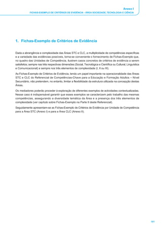 Anexo I
            FICHAS-EXEMPLO DE CRITÉRIOS DE EVIDÊNCIA - ÁREA SOCIEDADE, TECNOLOGIA E CIÊNCIA




1. Fichas-Exemplo de Critérios de Evidência


Dada a abrangência e complexidade das Áreas STC e CLC, a multiplicidade de competências específicas
e a variedade das evidências possíveis, torna-se conveniente o fornecimento de Fichas-Exemplo que,
no quadro das Unidades de Competência, ilustrem casos concretos de critérios de evidência a serem
satisfeitos; sempre nas três respectivas dimensões (Social, Tecnológica e Científica ou Cultural, Linguística
e Comunicacional) e sempre nos três elementos de complexidade (I, II ou III).
As Fichas-Exemplo de Critérios de Evidência, tendo um papel importante na operacionalidade das Áreas
STC e CLC do Referencial de Competências-Chave para a Educação e Formação Adultos _ Nível
Secundário, não pretendem, no entanto, limitar a flexibilidade da estrutura utilizada na concepção destas
Áreas.
Os mediadores poderão proceder à exploração de diferentes exemplos de actividades contextualizadas.
Nesse caso é indispensável garantir que esses exemplos se caracterizem pelo trabalho das mesmas
competências, assegurando a diversidade temática da Área e a presença dos três elementos de
complexidade (ver capítulo sobre Fichas-Exemplo na Parte II deste Referencial).
Seguidamente apresentam-se as Fichas-Exemplo de Critérios de Evidência por Unidade de Competência
para a Área STC (Anexo I) e para a Área CLC (Anexo II).




                                                                                                                101
 