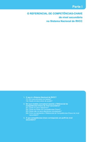 Parte I
    O REFERENCIAL DE COMPETÊNCIAS-CHAVE
                                            de nível secundário
                            no Sistema Nacional de RVCC




1. O que é o Sistema Nacional de RVCC?
   1.1. Em que princípios se baseia?
   1.2. Quais os seus eixos de acção?
2. Em que modelo conceptual assenta o Referencial de
   Competências-Chave de nível secundário?
   2.1. Quais os seus objectivos?
   2.2. Quais as Áreas de Competências-Chave?
   2.3. Quais são os seus elementos conceptuais?
   2.4. Como se apresenta o Referencial de Competências-Chave de nível
        secundário?
3. A que competências-chave corresponde um perfil de nível
   secundário?
 