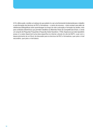 A IV e última parte, constitui um esboço do que poderá vir a ser uma ferramenta fundamental para o trabalho
     e auto-formação dos técnicos de RVC e formadores – o centro de recursos – onde constam para além de
     referências bibliográficas sobre aprendizagem ao longo da vida e educação e formação de adultos, links
     para conteúdos electrónicos que permitem trabalhar as diferentes Áreas de Competências-Chave, e ainda
     um conjunto de Perguntas Frequentes (Frequently Asked Questions - FAQ). Espera-se que este repositório
     possa vir a estar disponível numa área específica na internet, através do site da DGFV, a par com o
     desenvolvimento de um fórum de discussão para os técnicos de RVC e formadores, quer para o nível
     secundário, quer para o nível básico.




12
 
