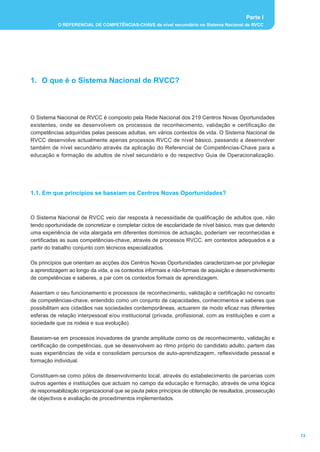 Parte I
           O REFERENCIAL DE COMPETÊNCIAS-CHAVE de nível secundário no Sistema Nacional de RVCC




1. O que é o Sistema Nacional de RVCC?



O Sistema Nacional de RVCC é composto pela Rede Nacional dos 219 Centros Novas Oportunidades
existentes, onde se desenvolvem os processos de reconhecimento, validação e certificação de
competências adquiridas pelas pessoas adultas, em vários contextos de vida. O Sistema Nacional de
RVCC desenvolve actualmente apenas processos RVCC de nível básico, passando a desenvolver
também de nível secundário através da aplicação do Referencial de Competências-Chave para a
educação e formação de adultos de nível secundário e do respectivo Guia de Operacionalização.




1.1. Em que princípios se baseiam os Centros Novas Oportunidades?



O Sistema Nacional de RVCC veio dar resposta à necessidade de qualificação de adultos que, não
tendo oportunidade de concretizar e completar ciclos de escolaridade de nível básico, mas que detendo
uma experiência de vida alargada em diferentes domínios de actuação, poderiam ver reconhecidas e
certificadas as suas competências-chave, através de processos RVCC, em contextos adequados e a
partir do trabalho conjunto com técnicos especializados.

Os princípios que orientam as acções dos Centros Novas Oportunidades caracterizam-se por privilegiar
a aprendizagem ao longo da vida, e os contextos informais e não-formais de aquisição e desenvolvimento
de competências e saberes, a par com os contextos formais de aprendizagem.

Assentam o seu funcionamento e processos de reconhecimento, validação e certificação no conceito
de competências-chave, entendido como um conjunto de capacidades, conhecimentos e saberes que
possibilitam aos cidadãos nas sociedades contemporâneas, actuarem de modo eficaz nas diferentes
esferas de relação interpessoal e/ou institucional (privada, profissional, com as instituições e com a
sociedade que os rodeia e sua evolução).

Baseiam-se em processos inovadores de grande amplitude como os de reconhecimento, validação e
certificação de competências, que se desenvolvem ao ritmo próprio do candidato adulto, partem das
suas experiências de vida e consolidam percursos de auto-aprendizagem, reflexividade pessoal e
formação individual.

Constituem-se como pólos de desenvolvimento local, através do estabelecimento de parcerias com
outros agentes e instituições que actuam no campo da educação e formação, através de uma lógica
de responsabilização organizacional que se pauta pelos princípios de obtenção de resultados, prossecução
de objectivos e avaliação de procedimentos implementados.




                                                                                                           13
 