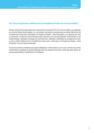 Parte I
           O REFERENCIAL DE COMPETÊNCIAS-CHAVE de nível secundário no Sistema Nacional de RVCC




2.4. Como se apresenta o Referencial de Competências-Chave de nível secundário?


Há dois instrumentos fundamentais para o lançamento do processo RVCC de nível secundário e sua aplicação
nos Centros Novas Oportunidades: um, de carácter mais teórico-conceptual que se intitula Referencial de
Competências-Chave para a Educação e Formação de Adultos – Nível Secundário; e um segundo que, aqui
se apresenta, constituído essencialmente pelos elementos de operacionalização fundamentais à sua
implementação e utilização nas etapas de reconhecimento, validação e certificação de competências-chave,
o qual se intitula Referencial de Competências-Chave para a Educação e Formação de Adultos – Nível
Secundário. Guia de Operacionalização.

Os dois documentos constituirão duas peças interligadas e indissociáveis uma vez que o primeiro documento
remete todas as questões de operacionalização para este segundo documento, sendo que estes devem ser
sempre apresentados e trabalhados em simultâneo.




                                                                                                            21
 