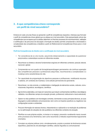 3. A que competências-chave corresponde
        um perfil de nível secundário?


     Embora em cada uma das Áreas se apresente o perfil de competências respectivo, interessa aqui formular
     o perfil de competências-chave global que se adequa ao nível secundário. Esta apresentação prévia das
     competências que se espera que os adultos detenham no final dos processos de reconhecimento, validação
     e certificação e de percursos de educação e formação de adultos permite compreender a diversidade e
     complexidade das competências a trabalhar a partir do Referencial de Competências-Chave para o nível
     secundário.


     Perfil de Competências do Adulto com a certificação de nível secundário


        •   Ter consciência de si e do mundo, assumindo distanciamento e capacidade de questionar
            preconceitos e estereótipos sociais em diferentes escalas.

        •   Reconhecer os direitos e deveres fundamentais exigíveis em diferentes contextos: pessoal, laboral,
            nacional e global.

        •   Compreender-se num quadro de formação/aprendizagem permanente e de contínua superação
            das competências pessoais e profissionais adquiridas, reconhecendo a complexidade e a
            mudança como características de vida.

        •   Ter capacidade de programação de objectivos pessoais e profissionais, mobilizando recursos
            e saberes, em contextos de incerteza, numa atitude permanente de aprendente.

        •   Reconhecer, na vida corrente, a multiplicidade e interligação de elementos sociais, culturais, comu-
            nicacionais, linguísticos, tecnológicos, científicos.

        •   Agir de forma sistemática, com base em raciocínios que incluam conhecimentos científicos e tecnológicos
            validados, nos diferentes campos de actuação (privado, profissional, institucional e macro-estrutural).

        •   Operar na vida quotidiana com tecnologias correntes, dominando os seus princípios técnicos, as suas
            linguagens e potencialidades comunicacionais, bem como os impactos (positivos ou negativos) nas
            configurações sociais e ambientais.

        •   Procurar informação de natureza diversa, interpretando-a e aplicando-a na resolução de problemas
            ou na optimização de soluções da vida quotidiana nos diferentes contextos de actuação.

        •   Planificar as suas próprias acções, no tempo e no espaço, prevendo e analisando nexos causais
            entre processos e/ou fenómenos, bem como recorrendo a métodos experimentais logicamente
            orientados.

        •   Conceber as próprias práticas como, simultaneamente, produto e produtor de fenómenos sociais
            específicos, passíveis de uma abordagem científica, cultural, linguística ou comunicacional.

22
 