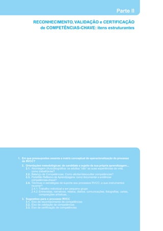 Parte II
           RECONHECIMENTO, VALIDAÇÃO e CERTIFICAÇÃO
             de COMPETÊNCIAS-CHAVE: itens estruturantes




1. Em que pressupostos assenta a matriz conceptual de operacionalização do processo
   de RVCC?
  2. Orientações metodológicas: de candidato a sujeito da sua própria aprendizagem...
     2.1. Abordagem (Auto)biográfica: os adultos “são” as suas experiências de vida,
          como trabalhá-las?
     2.2. Balanço de Competências: Como elicitar/desocultar competências?
     2.3. Portefólio Reflexivo de Aprendizagens: como documentar e evidênciar
          competências-chave?
     2.4. Técnicas e estratégias de suporte aos processos RVCC: a que instrumentos
          recorrer?
          2.4.1. Trabalho individual e em pequeno grupo
          2.4.2. Entrevistas, narrativas, relatos, diários, comunicações, fotografias, cartas,
                 composições artísticas, …
  3. Sugestões para o processo RVCC
     3.1. Eixo de reconhecimento de competências
     3.2. Eixo de validação de competências
     3.3. Eixo de certificação de competências
 