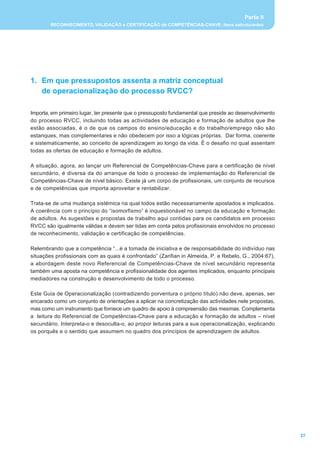 Parte II
        RECONHECIMENTO, VALIDAÇÃO e CERTIFICAÇÃO de COMPETÊNCIAS-CHAVE: itens estruturantes




1. Em que pressupostos assenta a matriz conceptual
   de operacionalização do processo RVCC?

Importa, em primeiro lugar, ter presente que o pressuposto fundamental que preside ao desenvolvimento
do processo RVCC, incluindo todas as actividades de educação e formação de adultos que lhe
estão associadas, é o de que os campos do ensino/educação e do trabalho/emprego não são
estanques, mas complementares e não obedecem por isso a lógicas próprias. Dar forma, coerente
e sistematicamente, ao conceito de aprendizagem ao longo da vida. É o desafio no qual assentam
todas as ofertas de educação e formação de adultos.

A situação, agora, ao lançar um Referencial de Competências-Chave para a certificação de nível
secundário, é diversa da do arranque de todo o processo de implementação do Referencial de
Competências-Chave de nível básico. Existe já um corpo de profissionais, um conjunto de recursos
e de competências que importa aproveitar e rentabilizar.

Trata-se de uma mudança sistémica na qual todos estão necessariamente apostados e implicados.
A coerência com o princípio do “isomorfismo” é inquestionável no campo da educação e formação
de adultos. As sugestões e propostas de trabalho aqui contidas para os candidatos em processo
RVCC são igualmente válidas e devem ser tidas em conta pelos profissionais envolvidos no processo
de reconhecimento, validação e certificação de competências.

Relembrando que a competência “...é a tomada de iniciativa e de responsabilidade do indivíduo nas
situações profissionais com as quais é confrontado” (Zarifian in Almeida, P. e Rebelo, G., 2004:67),
a abordagem deste novo Referencial de Competências-Chave de nível secundário representa
também uma aposta na competência e profissionalidade dos agentes implicados, enquanto principais
mediadores na construção e desenvolvimento de todo o processo.

Este Guia de Operacionalização (contradizendo porventura o próprio título) não deve, apenas, ser
encarado como um conjunto de orientações a aplicar na concretização das actividades nele propostas,
mas como um instrumento que fornece um quadro de apoio à compreensão das mesmas. Complementa
a leitura do Referencial de Competências-Chave para a educação e formação de adultos – nível
secundário. Interpreta-o e desoculta-o, ao propor leituras para a sua operacionalização, explicando
os porquês e o sentido que assumem no quadro dos princípios de aprendizagem de adultos.




                                                                                                        27
 