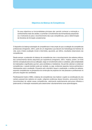 Objectivos do Balanço de Competências




           Os seus objectivos ou funcionalidades principais são: permitir conhecer a motivação e
           conhecimentos reais dos adultos; e aumentar o envolvimento dos formandos/as preparando-
           os e motivando-os para o reconhecimento das suas competências, para a determinação
           de itinerários de formação complementar.




     O dispositivo do balanço-orientação de competências é mais amplo do que a avaliação de competências
     profissionais (Imaginário, 2001), parte de um diagnóstico que decorre da metodologia de histórias de
     vida, auto e hetero avaliação inicial e intermédia, apurando, por último, resultados observáveis nas
     competências.

     Desde sempre, a pretensão do balanço de competências visa o reconhecimento dos saberes práticos,
     dos conhecimentos tácitos adquiridos por experiência (Imaginário, 2001). Implica, porém, um forte
     domínio conceptual acerca da sua utilização, exige um envolvimento activo e cuidadoso, pela complexidade
     de implicações e significados que tem, para candidatos e mediadores. Se permite valorizar e evidenciar
     competências, o oposto também pode ser verdade, ou seja, evidenciar aspectos menos pertinentes e
     interessantes para a avaliação. Enquanto acto voluntário requer a exploração, a análise de saberes,
     expondo competências na perspectiva da construção de projectos de vida pessoais e profissionais no
     percurso singular dos candidatos.

     Parafraseando Castro (1998), o balanço de competências visa implicar o sujeito na constituição de uma
     carteira pessoal dos saberes em acção, coligindo evidências desse itinerário, procurando formas
     (reconhecidas) de validar essas competências, valorizando explicitamente percursos trilhados e
     potenciando a motivação necessária para desenvolver voluntariamente novas aprendizagens.




34
 