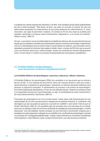 A avaliação dos saberes experienciais adquiridos é, de facto, muito complexa porque aporta subjectividades
     de auto e hetero-avaliação. "Não basta, de facto, que cada um acumule no começo da vida uma
     determinada quantidade de conhecimentos de que possa abastecer-se indefinidamente. É, antes,
     necessário, ser capaz de aproveitar e explorar, do começo ao fim da vida, todas as ocasiões para
     actualizar, aprofundar e enriquecer esses conhecimentos, adaptando-os a um mundo em mudança."
     (Delors e outros, 1996:77).

     Por isso, o que está em causa na evidenciação de competências refere-se não ao preenchimento lacunar
     daquilo que o/a mediador/a considera que o/a formando/a carece (e do domínio da formação complementar),
     mas sim à identificação prévia de pontos fortes e oportunidades de melhoria, que imbricados entre si
     despoletem propostas de vivências mais amplas no adulto. Assim, o técnico de RVC tem que se assumir
     como uma fronteira aberta que o adulto transpõe, sempre que necessita de transitar dialogicamente
     entre o mundo interior e o exterior no processo de apropriação das suas próprias competências.2




     2.3. Portefólio Reflexivo de Aprendizagens:
          como documentar e evidenciar competências-chaves?


     a) O Portefólio Reflexivo de Aprendizagens: coleccionar, seleccionar, reflectir e relacionar.

     O Portefólio Reflexivo de Aprendizagens (PRA) dos candidatos é um documento que se articula e
     decorre do BC. É uma colecção de documentos vários (de natureza textual ou não) que revela o
     desenvolvimento e progresso na aprendizagem, explicitando os esforços relevantes realizados para
     alcançar os objectivos acordados. É representativo do processo e do produto de aprendizagem.
     Documenta experiências significativas e é fruto de uma selecção pessoal. “Assenta na confiança mútua
     e na capacidade recíproca de intercompreensão, ou seja, na possibilidade de mútuo compromisso e
     de mútuo desenvolvimento” (Sá-Chaves, 2005:10).

     O processo de apropriação de um novo conceito passa, muitas vezes, pela desconstrução de uma
     representação de um outro conceito próximo, daquele que se pretende incorporar. É, justamente, esta
     abordagem que aqui se propõe ao aproximar o conceito de “portefólio”, como sendo “mais do que um
     dossiê” (Sá-Chaves, 2005:10). Um portefólio pode ser encarado como uma derivação de um dossiê,
     sendo que os distingue o facto de em termos de filosofia de avaliação de ensino/aprendizagem, o dossiê
     representar “uma racionalidade, redutora simplista, de cariz tecnicista e instrumental” enquanto que o
     paradigma que está subjacente à utilização de um portefólio é de uma filosofia de aprendizagem, baseada
     num processo de “investigação/acção/formação”. Supõe o desenvolvimento de um perfil de competências
     meta-cognitivas e meta-reflexivas, sobre o próprio conhecimento, que nele se procura evidenciar.




     2 Para mais informações sobre o Balanço de Competências consultar a Newsletter disponibilizada pela Iniciativa Comunitária EQUAL, inserida na Colecção
     “Saber Fazer”. Disponível em: http://www.equal.pt/Documentos/publicacao/MioloEqual 08 Equal 2.pdf


36
 
