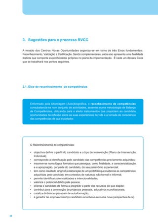 3. Sugestões para o processo RVCC

     A missão dos Centros Novas Oportunidades organiza-se em torno de três Eixos fundamentais:
     Reconhecimento, Validação e Certificação. Sendo complementares, cada eixo apresenta uma finalidade
     distinta que comporta especificidades próprias no plano da implementação. É cada um desses Eixos
     que se trabalhará nos pontos seguintes.




     3.1. Eixo de reconhecimento de competências




           Enformado pela Abordagem (Auto)biográfica, o reconhecimento de competências
           consubstancia-se num conjunto de actividades, assentes numa metodologia de Balanço
           de Competências, utilizando para o efeito instrumentos que propiciam ao candidato
           oportunidades de reflexão sobre as suas experiências de vida e a tomada de consciência
           das competências de que é portador.




           O Reconhecimento de competências:

           •   objectiva definir o perfil do candidato e o tipo de intervenção (Plano de Intervenção
               Individual);
           •   corresponde à identificação pelo candidato das competências previamente adquiridas;
           •   inscreve-se numa lógica formativa que persegue, como finalidade, a consciencialização
               e a apropriação, por parte do candidato, do seu património experiencial;
           •   tem como resultado tangível a elaboração de um portefólio que evidencia as competências
               adquiridas pelo candidato em contextos de natureza não formal e informal;
           •   permite identificar potencialidades e intencionalidades;
           •   valoriza o potencial detido pela pessoa;
           •   orienta o candidato de forma a progredir a partir dos recursos de que dispõe;
           •   contribui para a construção de projectos pessoais, educativos e profissionais;
           •   cataliza dinâmicas pessoais de auto-formação;
           •   é gerador de empowerment (o candidato reconhece-se numa nova perspectiva de si).




42
 