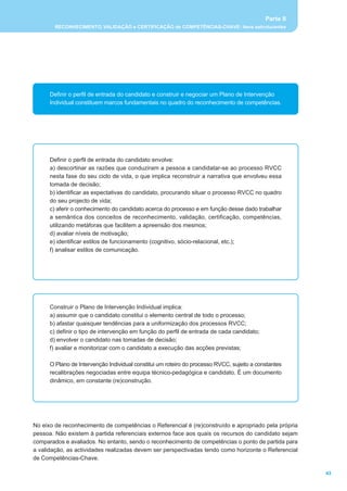 Parte II
        RECONHECIMENTO, VALIDAÇÃO e CERTIFICAÇÃO de COMPETÊNCIAS-CHAVE: itens estruturantes




      Definir o perfil de entrada do candidato e construir e negociar um Plano de Intervenção
      Individual constituem marcos fundamentais no quadro do reconhecimento de competências.




      Definir o perfil de entrada do candidato envolve:
      a) descortinar as razões que conduziram a pessoa a candidatar-se ao processo RVCC
      nesta fase do seu ciclo de vida, o que implica reconstruir a narrativa que envolveu essa
      tomada de decisão;
      b) identificar as expectativas do candidato, procurando situar o processo RVCC no quadro
      do seu projecto de vida;
      c) aferir o conhecimento do candidato acerca do processo e em função desse dado trabalhar
      a semântica dos conceitos de reconhecimento, validação, certificação, competências,
      utilizando metáforas que facilitem a apreensão dos mesmos;
      d) avaliar níveis de motivação;
      e) identificar estilos de funcionamento (cognitivo, sócio-relacional, etc.);
      f) analisar estilos de comunicação.




      Construir o Plano de Intervenção Individual implica:
      a) assumir que o candidato constitui o elemento central de todo o processo;
      b) afastar quaisquer tendências para a uniformização dos processos RVCC;
      c) definir o tipo de intervenção em função do perfil de entrada de cada candidato;
      d) envolver o candidato nas tomadas de decisão;
      f) avaliar e monitorizar com o candidato a execução das acções previstas;

      O Plano de Intervenção Individual constitui um roteiro do processo RVCC, sujeito a constantes
      recalibrações negociadas entre equipa técnico-pedagógica e candidato. É um documento
      dinâmico, em constante (re)construção.




No eixo de reconhecimento de competências o Referencial é (re)construído e apropriado pela própria
pessoa. Não existem à partida referenciais externos face aos quais os recursos do candidato sejam
comparados e avaliados. No entanto, sendo o reconhecimento de competências o ponto de partida para
a validação, as actividades realizadas devem ser perspectivadas tendo como horizonte o Referencial
de Competências-Chave.

                                                                                                       43
 