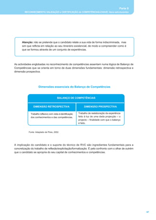 Parte II
        RECONHECIMENTO, VALIDAÇÃO e CERTIFICAÇÃO de COMPETÊNCIAS-CHAVE: itens estruturantes




      Atenção: não se pretende que o candidato relate a sua vida de forma indiscriminada, mas
      sim que reflicta em relação ao seu itinerário existencial, de modo a compreender como é
      que se formou através de um conjunto de experiências.




As actividades englobadas no reconhecimento de competências assentam numa lógica de Balanço de
Competências que se orienta em torno de duas dimensões fundamentais: dimensão retrospectiva e
dimensão prospectiva.




                      Dimensões essenciais do Balanço de Competências


                                         BALANÇO DE COMPETÊNCIAS


                DIMENSÃO RETROSPECTIVA                            DIMENSÃO PROSPECTIVA

              Trabalho reflexivo com vista à identificação   Trabalho de reelaboração da experiência
              dos conhecimentos e das competências.          feito à luz de uma dada projecção – o
                                                             projecto – finalidade com que o balanço
                                                             é feito.


            Fonte: Adaptado de Pires, 2002.




A implicação do candidato e o suporte do técnico de RVC são ingredientes fundamentais para a
concretização do trabalho de reflexão/explicitação/formalização. É pelo confronto com o olhar de outrém
que o candidato se apropria do seu capital de conhecimentos e competências.




                                                                                                             47
 