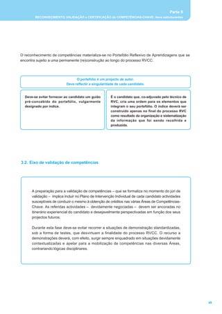 Parte II
        RECONHECIMENTO, VALIDAÇÃO e CERTIFICAÇÃO de COMPETÊNCIAS-CHAVE: itens estruturantes




O reconhecimento de competências materializa-se no Portefólio Reflexivo de Aprendizagens que se
encontra sujeito a uma permanente (re)construção ao longo do processo RVCC.




                                 O portefólio é um projecto de autor.
                           Deve reflectir a singularidade de cada candidato.


  Deve-se evitar fornecer ao candidato um guião       É o candidato que, co-adjuvado pelo técnico de
  pré-concebido do portefólio, vulgarmente            RVC, cria uma ordem para os elementos que
  designado por índice.                               integram o seu portefólio. O índice deverá ser
                                                      construído apenas no final do processo RVC
                                                      como resultado da organização e sistematização
                                                      da informação que foi sendo recolhida e
                                                      produzida.




3.2. Eixo de validação de competências




      A preparação para a validação de competências _ que se formaliza no momento do júri de
      validação _ implica incluir no Plano de Intervenção Individual de cada candidato actividades
      susceptíveis de conduzir o mesmo à obtenção de créditos nas várias Áreas de Competências-
      Chave. As referidas actividades _ devidamente negociadas _ devem ser ancoradas no
      itinerário experiencial do candidato e desejavelmente perspectivadas em função dos seus
      projectos futuros.

      Durante esta fase deve-se evitar recorrer a situações de demonstração standardizadas,
      sob a forma de testes, que desvirtuam a finalidade do processo RVCC. O recurso a
      demonstrações deverá, com efeito, surgir sempre enquadrado em situações devidamente
      contextualizadas e apelar para a mobilização de competências nas diversas Áreas,
      contrariando lógicas disciplinares.




                                                                                                       49
 