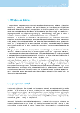 Parte III
                                                     QUESTÕES OPERACIONAIS, CASOS ILUSTRATIVOS




1. O Sistema de Créditos

A certificação das competências dos candidatos, fase final do processo, deve obedecer a critérios de
formalização e objectivação mais estritos que, nunca colocando em causa a valorização do percurso
individual de cada indivíduo, lhe confira uma legitimidade social alargada. Neste caso, é o próprio sistema
de reconhecimento, validação e certificação de competências que, sendo um processo original e inovador,
não deixa de buscar um necessário reconhecimento e aceitação de um amplo leque de actores e
instituições sociais, sem os quais carecerá de credibilidade e, assim, utilidade social.
Neste caso, o júri de validação, do qual deve fazer parte o técnico de RVC que acompanhou os candidatos
no processo de reconhecimento e validação, deve certificar-se que os candidatos possuem as competências
que se definem como fundamentais para este nível de reconhecimento (ver o Referencial de Competências-
Chave para a Educação e Formação de Adultos _ Nível Secundário), através da avaliação do Portefólio
Reflexivo de Aprendizagens, de outros materiais pertinentes para o efeito e de uma entrevista final com
o candidato.
Visto que, ao longo do Referencial, as competências são definidas por um carácter necessariamente
abstracto e sintetizador, de modo a incluir um vasto espectro de percursos e experiências individuais,
a sua operacionalização na avaliação de processos particulares apresentados por cada candidato não
é imediata nem automática. Precisamente porque cada história de vida é única, tal como a forma de a
converter em competências reconhecidas durante o processo RVCC.
Assim, a avaliação deve apoiar-se num sistema de créditos, como referência fundamental através da
qual é possível, por um lado, o candidato e os técnicos orientarem-se ao longo do processo de preparação
do Portefólio Reflexivo de Aprendizagens e, por outro lado, o júri de validação apoiar-se para a sua
tomada de decisão. Isto significa que, para efeitos da obtenção do diploma, os elementos do júri devem
certificar-se de que o candidato perfez, através da reconstrução (e explicitação) das suas próprias
competências, um determinado número de créditos, que equivalem a um certo volume de competências,
dentro das Áreas e Temas considerados relevantes no Referencial (prevendo este, para o efeito, um
vasto campo de possibilidades).




1.1. A que equivale um crédito?

O sistema de créditos tem sido adoptado, nos últimos anos, por cada vez mais sistemas de formação
europeus _ sendo fundamental na reforma europeia do ensino superior despoletada pelo Tratado de
Bolonha, actualmente em curso _, apresentando vantagens para o reconhecimento das qualificações
dos trabalhadores, a nível internacional, e, desta forma, para a sua mobilidade e empregabilidade. Por
outro lado, fornece também aos empregadores uma medida-padrão importante, nos processos de
recrutamento, gestão e balanço de competências.

Além disso, o sistema de créditos assenta na autonomia e capacitação dos formandos, no sentido em
que reconhece diferentes formas através das quais os indivíduos podem obter e validar as suas
competências. Tal como no caso do sistema European Credit Transfer System (ECTS) implementado

                                                                                                              57
 