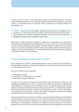 no ensino superior em toda a Europa, cada crédito a obter por formação corresponde a uma carga
     horária de aproximadamente 12 horas, que pode englobar períodos de entrevista/reunião com técnico
     de RVC, de auto-aprendizagem, de formação formal, de elaboração do Portefólio Reflexivo de
     Aprendizagens, etc.



        1 crédito = cerca de 12 horas de trabalho, dedicadas ao reconhecimento e validação de uma
        competência num determinado domínio da realidade, podendo compreender diversas actividades,
        como exploração auto-biográfica, elaboração de materiais, conversa com técnicos e formadores,
        assistência a formações, auto-aprendizagem, entre outros.



     Neste caso, um crédito corresponde à produção de evidências num determinado Tema, incluída numa
     das três Áreas de Competências-Chave do Referencial. Por exemplo, na Área STC, um crédito significará
     que o júri reconhece competências de Sociedade, Tecnologia e Ciência num determinado Tema, gerado
     através do cruzamento entre Núcleo Gerador/Unidade de Competência e Domínio de Referência para
     a Acção (ex. Equipamentos Domésticos – ver o Referencial de Competências-Chave para a Educação
     e Formação de Adultos - Nível Secundário).




     1.2. Em que condições o júri deve conferir um crédito?

     Para a obtenção de um crédito, o adulto deverá evidenciar, de forma integrada, uma competência, a
     partir de critérios de evidência, não apenas de identificação, mas também de compreensão de processos
     e de intervenção transformadora.

     São estes os elementos de complexidade:

     I - Identificação e Precisão;
     II - Compreensão, Transformação e Transposição;
     III - Intervenção, Inovação e Autonomia.

     De notar que não existe uma necessária hierarquização destes três elementos. Sendo que uma
     competência é entendida como um todo, o candidato terá que evidenciar capacidades simultaneamente
     de identificação, de compreensão e de intervenção para que um crédito lhe seja atribuído. Ou seja,
     voltando ao exemplo do Tema Equipamentos Domésticos para a Área STC, a competência do candidato
     deverá ser reconhecida sempre que o candidato revele capacidade de acção, ao nível da identificação,
     da compreensão e da intervenção, utilizando instrumentos (conceptuais e materiais) com validade
     científica (incluindo tanto as ciências naturais como sociais).

     As formas de demonstrar (e reconhecer) as evidências nestes vários Temas e Elementos de Complexidade
     são potencialmente infinitas, pelo que não é nosso objectivo delimitá-las à partida, sendo este um
     processo a ser desenvolvido pelo candidato, com o apoio dos técnicos de RVC e dos formadores das
     várias Áreas, e que é avaliado no final pelo júri de validação. No entanto, incluem-se, neste capítulo,
     propostas para o uso de “fichas” que permitem exemplificar formas de certificação para os vários temas

58
 