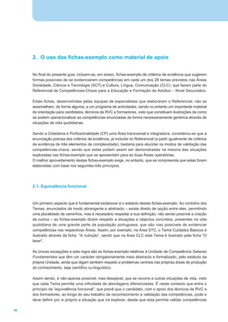 2. O uso das fichas-exemplo como material de apoio


     No final do presente guia, incluem-se, em anexo, fichas-exemplo de critérios de evidência que sugerem
     formas possíveis de se evidenciarem competências em cada um dos 28 temas previstos nas Áreas
     Sociedade, Ciência e Tecnologia (SCT) e Cultura, Língua, Comunicação (CLC), que fazem parte do
     Referencial de Competências-Chave para a Educação e Formação de Adultos – Nível Secundário.

     Estas fichas, desenvolvidas pelas equipas de especialistas que elaboraram o Referencial, não se
     assemelham, de forma alguma, a um programa de actividades, sendo no entanto um importante material
     de orientação para candidatos, técnicos de RVC e formadores, visto que constituem ilustrações de como
     se podem operacionalizar as competências enunciadas de forma necessariamente genérica através de
     situações de vida quotidianas.

     Sendo a Cidadania e Profissionalidade (CP) uma Área transversal e integradora, considerou-se que a
     enunciação precisa dos critérios de evidência, já incluída no Referencial (a partir igualmente de critérios
     de evidência de três elementos de complexidade), bastaria para elucidar os modos de validação das
     competências-chave, sendo que estas podem assim ser demonstradas na maioria das situações
     exploradas nas fichas-exemplo que se apresentam para as duas Áreas operatórias.
     O melhor aproveitamento destas fichas-exemplo exige, no entanto, que se compreenda que estas foram
     elaboradas com base nos seguintes três princípios.




     2.1. Equivalência funcional



     Um primeiro aspecto que é fundamental esclarecer é o estatuto destas fichas-exemplo. Ao contrário dos
     Temas, enunciados de modo abrangente e abstracto – existe direito de opção entre eles, permitindo
     uma pluralidade de caminhos, mas é necessário respeitar a sua definição, não sendo possível a criação
     de outros – as fichas-exemplo dizem respeito a situações e objectos concretos, presentes na vida
     quotidiana de uma grande parte da população portuguesa, que são vias possíveis de evidenciar
     competências nas respectivas Áreas. Assim, por exemplo, na Área STC, o Tema Cuidados Básicos é
     ilustrado através da ficha “A nutrição”, sendo que na Área CLC este Tema é ilustrado pela ficha "O
     lazer".

     As únicas excepções a esta regra são as fichas-exemplo relativas à Unidade de Competência Saberes
     Fundamentais que têm um carácter obrigatoriamente mais abstracto e formalizado, pelo estatuto da
     própria Unidade, ainda que digam também respeito a problemas centrais nas próprias áreas de produção
     do conhecimento, seja científico ou linguístico.

     Assim sendo, é não apenas possível, mas desejável, que se recorra a outras situações de vida, visto
     que cada Tema permite uma infinidade de abordagens diferenciadas. É neste contexto que entra o
     princípio da “equivalência funcional”, que prevê que o candidato, com o apoio dos técnicos de RVC e
     dos formadores, ao longo do seu trabalho de reconhecimento e validação das competências, pode e
     deve definir por si próprio a situação que irá explorar, desde que esta permita validar competências

60
 
