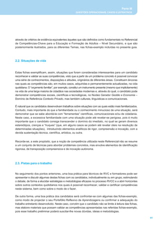 Parte III
                                                      QUESTÕES OPERACIONAIS, CASOS ILUSTRATIVOS




através de critérios de evidência equivalentes àqueles que são definidos como fundamentais no Referencial
de Competências-Chave para a Educação e Formação de Adultos – Nível Secundário, e que são
posteriormente ilustrados, para os diferentes Temas, nas fichas-exemplo incluídas no presente guia.




2.2. Situações de vida


Estas fichas exemplificam, assim, situações que foram consideradas interessantes para um candidato
reconhecer e validar as suas competências, visto que a partir de um problema concreto é possível convocar
uma série de conhecimentos, disposições e atitudes, originários de diferentes áreas. Constituem âncoras
nas quais as competências são, em muitos casos, adquiridas e permanentemente actualizadas, na vida
quotidiana. O “orçamento familiar”, por exemplo, constitui um instrumento presente (mesmo que implicitamente)
na vida de uma larga maioria de cidadãos nas sociedades modernas e, através do qual, o candidato pode
demonstrar competências sociais, científicas e tecnológicas, no Núcleo Gerador Gestão e Economia –
Domínio de Referência Contexto Privado, mas também culturais, linguísticas e comunicacionais.

É natural que os candidatos desenvolvam trabalhos sobre situações com as quais estão mais familiarizados.
Contudo, mais importante do que a familiaridade ou o conhecimento minucioso de uma situação, será
demonstrar que se sabe abordá-la com “ferramentas” científicas, comunicacionais e/ou de cidadania.
Neste caso, a excessiva familiaridade com uma situação pode até revelar-se perigosa, pois é muito
importante que o candidato consiga transcender o domínio do imediato, no qual se geram diversos
estereótipos, crenças e “truques” (que, em alguns casos se podem até revelar úteis na resolução de
determinadas situações), introduzindo elementos analíticos de rigor, compreensão e inovação, com a
devida sustentação técnica, científica, artística, ou outra.


Recorde-se, a este propósito, que a noção de competência utilizada neste Referencial não se resume
a um conjunto de técnicas para abordar problemas concretos, mas envolve elementos de identificação
rigorosa, de transposição compreensiva e de inovação autónoma.




2.3. Pistas para o trabalho


No seguimento dos pontos anteriores, uma boa prática para técnicos de RVC e formadores pode ser
apresentar e discutir algumas destas fichas com os candidatos, individualmente ou em grupo, estimulando
o debate, de forma a elucidar estratégias e metodologias eficazes no processo RVCC e a abrir horizontes
sobre outros contextos quotidianos nos quais é possível reconhecer, validar e certificar competências
neste sistema, bem como sobre o modo de o fazer.

De outra forma, uma boa prática dos candidatos será confrontar-se com algumas das fichas-exemplo,
como modo de projectar o seu Portefólio Reflexivo de Aprendizagens ou confirmar a adequação do
trabalho entretanto desenvolvido. Neste caso, convém que o candidato não se limite à leitura das fichas,
mas elabore materiais que possam validar as competências apresentadas nas referidas fichas-exemplo,
pois esse trabalho preliminar poderá suscitar-lhe novas dúvidas, ideias e metodologias.

                                                                                                                61
 