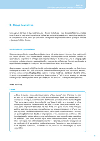 Parte III
                                                    QUESTÕES OPERACIONAIS, CASOS ILUSTRATIVOS




3. Casos ilustrativos


Este capítulo do Guia de Operacionalização _ Casos Ilustrativos _ trata de casos ficcionais, criados
especificamente para serem ilustrativos de perfis e percursos de reconhecimento, validação e certificação
de competências-chave, ainda que procurando salvaguardar as particularidades de quaisquer pessoas
e das suas histórias de vida.




O Centro Novas Oportunidades

Situamo-nos num Centro Novas Oportunidades, numa vila antiga que conheceu um forte crescimento
nas últimas décadas, visto integrar-se nos subúrbios de uma grande cidade. O Centro funciona no
quadro de uma cooperativa de formação com um plano estratégico de intervenção junto de uma população
em risco de exclusão, visando a sua qualificação e reconversão profissionais. Além do coordenador, a
equipa técnico-pedagógica é composta por cinco formadores e oito técnicos de RVC.

Quatro pessoas com perfis e histórias de vida muito diferenciados são acompanhados por Sofia, jovem
socióloga e técnica de RVC, com o intuito de obterem uma certificação de nível secundário: a Lurdes,
52 anos, auxiliar numa instituição pública; o Jaime, 44 anos, mecânico e bombeiro voluntário; a Rita,
33 anos, ex-empregada de bar e actualmente desempregada; o Yuri, 26 anos, ocupado em biscates
vários ligados à construção civil desde que chegou, há três anos, da Ucrânia (ver perfis pessoais).



Perfis pessoais

Lurdes


      A Maria de Lurdes _ conhecida no bairro como a “dona Lurdes” _ tem 52 anos e vive com
      os seus três filhos, depois de o marido ter desaparecido sem deixar rasto. Deixou a escola
      quando não conseguiu passar no exame da 4ª classe, apesar de ser uma aluna esforçada.
      Visto que era proveniente de uma família rural bastante pobre e os seus pais já não a
      conseguiam sustentar, convenceram-na a ir para a cidade e começou a trabalhar, aos 13
      anos, como empregada doméstica. Há mais de 15 anos que é auxiliar numa instituição
      pública. Na prática, cumpre as mesmas funções que as suas colegas com o 12º ano, mas
      tem um salário consideravelmente mais baixo e não pode ser promovida devido à sua falta
      de qualificações formais. Soube no emprego dos novos processos de certificação e foi
      incentivada pelas colegas a inscrever-se, sabedoras das suas competências e capacidade
      de aprender. Como forma de obter algum maior conforto financeiro e visto que os seus
      filhos eram agora mais autónomos (tinham entre 14 e 20 anos), candidatou-se ao processo
      de certificação do 9º ano e obteve o diploma facilmente. Passados três anos, animada com
      esta pequena conquista, inscreveu-se no processo de certificação do nível
      secundário.



                                                                                                            63
 