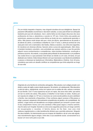 Jaime



             Foi um miúdo irrequieto e traquina, mas ninguém duvidava da sua inteligência. Apesar de
             passarem dificuldades económicas e não terem estudos, os seus pais tinham-se esforçado
             bastante para que ele estudasse, mas o Jaime fartou-se dos longos discursos dos seus
             professores do liceu e abandonou a escola no 10º ano. Como tinha uma paixão por
             automóveis, passava as tardes numa oficina ao fundo da rua e rapidamente aprendeu o
             ofício. Não passou muito tempo até que o dono da oficina, apercebendo-se da paixão e
             do talento do Jaime, o convidasse a trabalhar lá. Com 17 anos, o Jaime já sonhava ter uma
             casa para viver com a namorada e não hesitou. Deixou a escola e, nos vinte anos seguintes,
             foi mecânico em diversas oficinas, fazendo vários cursos de especialização. Além disso,
             é também bombeiro voluntário, uma actividade que sempre admirou e que lhe permitiu
             adquirir novos conhecimentos e competências, sobre bombas hidráulicas, construção e
             primeiros socorros. No entanto, a sua paixão pela profissão foi desvanecendo e um problema
             nas costas levou-o a que passasse mais tempo ao balcão ou em casa, de baixa, do que
             dedicado aos motores. Estes tempos fizeram com que reavivasse a sua faceta de autodidacta
             e passou a interessar-se bastante por Informática, Matemática e História. Com 44 anos,
             considerou que seria um desafio certificar as competências que tinha adquirido ao longo
             da sua vida.




     Rita



             Originária de uma família de conhecidos advogados, Rita estudou num colégio privado com
             direito a aulas de inglês e piano desde pequena. No entanto, em adolescente, Rita descobriu
             a vida da noite e, rapidamente, entrou em ruptura com os estilos de vida, valores e carreiras
             da sua família. Com 17 anos apaixonou-se por um rapaz, dez anos mais velho, que abrira
             um bar no centro de Lisboa. Rita passou a trabalhar no bar todas as noites. Acabou por
             ser expulsa do colégio no 10º ano e inscreveu-se numa escola pública só para satisfazer
             a família, mas raramente a frequentava. O bar conheceu algum sucesso e Rita passou a
             dirigir o pessoal, adoptando informalmente competências de gestão e de contabilidade. No
             entanto, o lugar entrou em decadência e as drogas acabaram por consumir o jovem casal.
             O seu companheiro morreu com uma overdose e Rita quase seguiu o mesmo caminho,
             mas foi salva num hospital. Durante os cinco anos seguintes percorreu um longo caminho
             de recuperações e recaídas. A família deixou de lhe falar, mas uma irmã
             visitava-a regularmente e a mãe transferia-lhe dinheiro que a permitia sobreviver. Ninguém
             lhe dava trabalho, foi interiorizando que era incapaz de trabalhar e de ter uma vida regular,
             mas recentemente alguns amigos, entre eles a sua assistente social, convenceram-na a
             buscar um novo rumo para a sua vida.




64
 