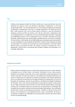 Parte III
                                                 QUESTÕES OPERACIONAIS, CASOS ILUSTRATIVOS




Yuri



       Cresceu numa pequena cidade da Ucrânia, sendo que os seus pais tinham uma vida
       modesta mas segura. Como era bastante organizado e trabalhador, no final da
       escolaridade básica, Yuri foi orientado para um curso técnico-profissional de ajudante
       de laboratório. Animado pelo sonho de vir a estudar engenharia, Yuri deslocou-se para
       Kiev, onde conheceu Irina, que na altura estava a terminar o curso de enfermeira.
       Casaram e tiveram um filho. No entanto, com o fim do comunismo, o laboratório onde
       Yuri trabalhava fechou e a inflação fez com que a família passasse privações. Cansados
       da instabilidade do país e com a esperança de que o seu filho crescesse na Europa
       Ocidental, desfrutando de mais oportunidades, decidiram tentar a sua sorte em Portugal.
       Yuri veio primeiro, confrontando-se com dificuldades que não esperava para reconhecerem
       as suas competências como ajudante de laboratório. Acabou a fazer pequenos biscates
       na construção civil, vivendo num barracão com outros imigrantes, e enviando algum
       dinheiro para a sua família em Kiev. No entanto, continua a acreditar que, com a
       legalização, poderá trazer a sua família para Portugal, trabalhar num laboratório e vir
       a estudar engenharia.




Sofia (técnica de RVC)




       Decidiu estudar sociologia porque se sentia fascinada pelas pessoas e estava disposta
       a trabalhar por um mundo melhor. No entanto, terminado o curso, não encontrou
       facilmente um emprego consonante com as suas expectativas, tendo passado por uma
       câmara municipal, um centro de estudos e uma empresa de formação profissional, na
       qual era responsável por organizar as ofertas de formação. Esta última experiência
       levou-a a interessar-se pela área da formação profissional, frequentando um curso de
       formação de formadores, através do qual obteve o Certificado de Aptidão Profissional
       de Formador, bem como uma pós-graduação em educação de adultos. Ainda assim,
       foi com algum receio que concorreu para um Centro Novas Oportunidades, ainda algo
       confusa com os trâmites deste novo processo de reconhecimento e certificação das
       competências dos adultos, temendo que fosse demasiado administrativo, não contribuindo
       de facto para resolver os problemas das pessoas. Trabalha no Centro há cerca de 9
       meses. O seu dinamismo e sensibilidade levaram a que o coordenador do Centro a
       convidasse a trabalhar na certificação de nível secundário, processo que ainda estava
       em fase de implementação.




                                                                                                   65
 