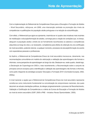 Nota de Apresentação




Com a implementação do Referencial de Competências-Chave para a Educação e Formação de Adultos
_ Nível Secundário, reforça-se, em 2006, uma intervenção centrada na promoção dos níveis de

competências e qualificações da população adulta portuguesa e na redução da subcertificação.


Com efeito, o Referencial que agora se apresenta, inserindo-se no quadro das iniciativas mais recentes
de mobilização e educação/formação de adultos, converge para a criação de condições que, no tempo,
alarguem à população adulta o direito de ver formalmente reconhecidos os saberes e competências
adquiridos ao longo da vida e, se necessário, completá-los para efeitos de obtenção de uma certificação
de nível secundário, podendo retomar, a qualquer momento, processos de educação/formação de acordo
com expectativas pessoais e profissionais.


Ao fazê-lo, o Referencial de Competências-Chave de nível secundário inscreve-se, claramente, nas
recomendações comunitárias em matéria de valorização e validação das aprendizagens não formais e
informais, numa perspectiva de aprendizagem ao longo da vida. Destacam-se, neste quadro, desde logo,
a Declaração de Copenhaga em 2002 e, mais recentemente, a Recomendação sobre o conjunto de
princípios comuns europeus para a identificação e validação das aprendizagens não formais e informais,
como parte integrante da estratégia europeia ‘Educação e Formação 2010’ (Comissão Europeia, 2002,
2004a).


A nível nacional, a opção que o Referencial de Competências-Chave de nível secundário representa
constitui-se como instrumento fundamental na concretização de compromissos nacionais, dos quais
decorrem as actuais orientações políticas, de alargar progressivamente o processo de Reconhecimento,
Validação e Certificação de Competências e a oferta de Cursos de Educação e Formação de Adultos
ao nível do ensino secundário (GOP, 2005 e PNE – Iniciativa ‘Novas Oportunidades’, 2005).




                                                                                  A Direcção da DGFV
 