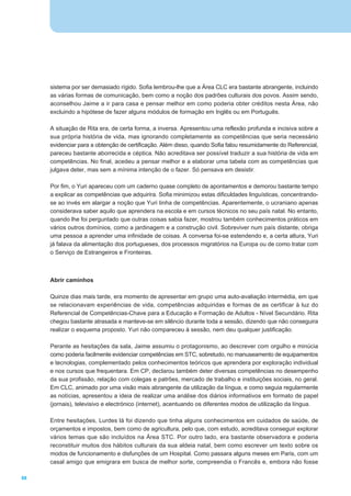 sistema por ser demasiado rígido. Sofia lembrou-lhe que a Área CLC era bastante abrangente, incluindo
     as várias formas de comunicação, bem como a noção dos padrões culturais dos povos. Assim sendo,
     aconselhou Jaime a ir para casa e pensar melhor em como poderia obter créditos nesta Área, não
     excluindo a hipótese de fazer alguns módulos de formação em Inglês ou em Português.

     A situação de Rita era, de certa forma, a inversa. Apresentou uma reflexão profunda e incisiva sobre a
     sua própria história de vida, mas ignorando completamente as competências que seria necessário
     evidenciar para a obtenção de certificação. Além disso, quando Sofia falou resumidamente do Referencial,
     pareceu bastante aborrecida e céptica. Não acreditava ser possível traduzir a sua história de vida em
     competências. No final, acedeu a pensar melhor e a elaborar uma tabela com as competências que
     julgava deter, mas sem a mínima intenção de o fazer. Só pensava em desistir.

     Por fim, o Yuri apareceu com um caderno quase completo de apontamentos e demorou bastante tempo
     a explicar as competências que adquirira. Sofia minimizou estas dificuldades linguísticas, concentrando-
     se ao invés em alargar a noção que Yuri tinha de competências. Aparentemente, o ucraniano apenas
     considerava saber aquilo que aprendera na escola e em cursos técnicos no seu país natal. No entanto,
     quando lhe foi perguntado que outras coisas sabia fazer, mostrou também conhecimentos práticos em
     vários outros domínios, como a jardinagem e a construção civil. Sobreviver num país distante, obriga
     uma pessoa a aprender uma infinidade de coisas. A conversa foi-se estendendo e, a certa altura, Yuri
     já falava da alimentação dos portugueses, dos processos migratórios na Europa ou de como tratar com
     o Serviço de Estrangeiros e Fronteiras.



     Abrir caminhos

     Quinze dias mais tarde, era momento de apresentar em grupo uma auto-avaliação intermédia, em que
     se relacionavam experiências de vida, competências adquiridas e formas de as certificar à luz do
     Referencial de Competências-Chave para a Educação e Formação de Adultos - Nível Secundário. Rita
     chegou bastante atrasada e manteve-se em silêncio durante toda a sessão, dizendo que não conseguira
     realizar o esquema proposto. Yuri não compareceu à sessão, nem deu qualquer justificação.

     Perante as hesitações da sala, Jaime assumiu o protagonismo, ao descrever com orgulho e minúcia
     como poderia facilmente evidenciar competências em STC, sobretudo, no manuseamento de equipamentos
     e tecnologias, complementado pelos conhecimentos teóricos que aprendera por exploração individual
     e nos cursos que frequentara. Em CP, declarou também deter diversas competências no desempenho
     da sua profissão, relação com colegas e patrões, mercado de trabalho e instituições sociais, no geral.
     Em CLC, animado por uma visão mais abrangente da utilização da língua, e como seguia regularmente
     as notícias, apresentou a ideia de realizar uma análise dos diários informativos em formato de papel
     (jornais), televisivo e electrónico (internet), acentuando os diferentes modos de utilização da língua.

     Entre hesitações, Lurdes lá foi dizendo que tinha alguns conhecimentos em cuidados de saúde, de
     orçamentos e impostos, bem como de agricultura, pelo que, com estudo, acreditava conseguir explorar
     vários temas que são incluídos na Área STC. Por outro lado, era bastante observadora e poderia
     reconstituir muitos dos hábitos culturais da sua aldeia natal, bem como escrever um texto sobre os
     modos de funcionamento e disfunções de um Hospital. Como passara alguns meses em Paris, com um
     casal amigo que emigrara em busca de melhor sorte, compreendia o Francês e, embora não fosse

68
 