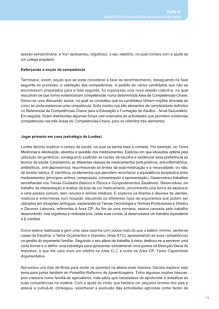 Parte III
                                                    QUESTÕES OPERACIONAIS, CASOS ILUSTRATIVOS




sessão extraordinária, e Yuri apresentou, orgulhoso, o seu relatório, no qual contara com a ajuda de
um colega angolano.

Reforçando a noção de competência

Terminava, assim, aquilo que se pode considerar a fase de reconhecimento, desaguando na fase
seguinte do processo, a validação das competências. A pedido de vários candidatos que não se
encontravam preparados para a fase seguinte, foi organizada uma nova sessão colectiva, na qual
discutiram de que forma evidenciariam competências numa determinada Área de Competências-Chave.
Gerou-se uma discussão acesa, na qual se constatou que os candidatos tinham noções diversas de
como se podia evidenciar uma competência. Sofia insistiu nos três elementos de complexidade definidos
no Referencial de Competências-Chave para a Educação e Formação de Adultos - Nível Secundário.
Em seguida, foram distribuídas algumas fichas com exemplos de actividades que permitem evidenciar
competências nas três Áreas de Competências-Chave, para os referidos três elementos.



Jogar primeiro em casa (estratégia de Lurdes)

Lurdes decidiu explorar o campo da saúde, na qual se sentia mais à vontade. Por exemplo, no Tema
Medicinas e Medicação, abordou a questão dos medicamentos. Explicou em que situações optaria pela
utilização de genéricos, conseguindo explicitar as razões da escolha e evidenciar essa preferência ao
técnico de saúde. Caracterizou as diferentes classes de medicamentos (anti-piréticos, anti-inflamatórios,
antibióticos, anti-depressivos), reconhecendo os limites da auto-medicação e a necessidade, ou não,
de receita médica. E identificou os elementos que permitem reconhecer a equivalência terapêutica entre
medicamentos (princípios activos, composição, concentração e apresentação). Desenvolveu trabalhos
semelhantes nos Temas Cuidados Básicos e Riscos e Comportamentos Saudáveis. Desenvolveu um
trabalho de interpretação e análise da bula de um medicamento, encontrando uma forma de explicá-lo
a uma pessoa comum, sem recurso a termos médicos. E explorou os direitos e deveres de utentes,
médicos e enfermeiras num hospital, discutindo os diferentes tipos de argumentos que podem ser
utilizados em situações ambíguas, explorando os Temas Deontologia e Normas Profissionais e Direitos
e Deveres Laborais, referentes à Área CP. Ao fim de uma semana, estava cansada pelo trabalho
desenvolvido, mas orgulhosa e motivada pois, pelas suas contas, já desenvolvera um trabalho equivalente
a 6 créditos.


Como estava habituada a gerir uma casa sozinha com pouco mais do que o salário mínimo, sentia-se
capaz de trabalhar o Tema Orçamentos e Impostos (Área STC), apresentando as suas competências
na gestão do orçamento familiar. Seguindo o seu plano de trabalho à risca, dedicou-se a escrever uma
carta formal e a definir uma estratégia para apresentar verbalmente uma queixa na Direcção-Geral de
Impostos, o que lhe valia mais um crédito na Área CLC e outro na Área CP, Tema Capacidade
Argumentativa.


Aproveitou uns dias de férias para visitar os parentes na aldeia onde nascera. Decidiu explorar este
tema para juntar também ao Portefólio Reflexivo de Aprendizagens. Tinha algumas noções básicas,
pois crescera numa família de agricultores, mas sabia que necessitava de aprofundar e actualizar as
suas competências na matéria. Com a ajuda do irmão que herdara um pequeno terreno dos pais e
estava a cultivá-lo, conseguiu reconhecer a evolução das actividades agrícolas como factor de

                                                                                                            71
 